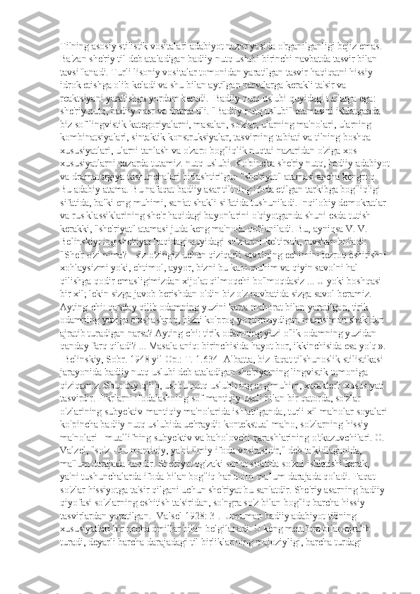 Tilning asosiy stilistik vositalari adabiyot nazariyasida o'rganilganligi bejiz emas. 
Ba'zan she'riy til deb ataladigan badiiy nutq uslubi birinchi navbatda tasvir bilan 
tavsiflanadi. Turli lisoniy vositalar tomonidan yaratilgan tasvir haqiqatni hissiy 
idrok etishga olib keladi va shu bilan aytilgan narsalarga kerakli ta'sir va 
reaktsiyani yaratishga yordam beradi.  Badiiy nutq uslubi quyidagi turlarga ega: 
she'riy nutq, badiiy nasr va drama tili. "Badiiy nutq uslubi" atamasini ishlatganda 
biz sof lingvistik kategoriyalarni, masalan, so'zlar, ularning ma'nolari, ularning 
kombinatsiyalari, sintaktik konstruksiyalar, tasvirning tabiati va tilning boshqa 
xususiyatlari, ularni tanlash va o'zaro bog'liqlik nuqtai nazaridan o'ziga xos 
xususiyatlarni nazarda tutamiz. nutq uslubi. Ko'pincha she'riy nutq, badiiy adabiyot
va dramaturgiya tushunchalari birlashtirilgan "she'riyat" atamasi ancha kengroq. 
Bu adabiy atama. Bu nafaqat badiiy asar tilining ifoda etilgan tarkibga bog'liqligi 
sifatida, balki eng muhimi, san'at shakli sifatida tushuniladi. Inqilobiy demokratlar 
va rus klassiklarining she'r haqidagi bayonlarini o'qiyotganda shuni esda tutish 
kerakki, "she'riyat" atamasi juda keng ma'noda qo'llaniladi. Bu, ayniqsa V. V. 
Belinskiyning she'riyat haqidagi quyidagi so'zlarini keltirsak, ravshan bo'ladi:  
"She'r o'zi nima? - siz o'zingiz uchun qiziqarli savolning echimini tezroq eshitishni 
xohlaysizmi yoki, ehtimol, ayyor, bizni bu kabi muhim va qiyin savolni hal 
qilishga qodir emasligimizdan xijolat qilmoqchi bo'lmoqdasiz ... U yoki boshqasi 
bir xil; lekin sizga javob berishdan oldin biz o'z navbatida sizga savol beramiz. 
Ayting-chi: qanday qilib odamning yuzini katta mahorat bilan yaratilgan, tirik 
odamning yuziga o'xshashroq, bizni ko'proq yoqtirmaydigan mumsimon shakldan 
ajratib turadigan narsa? Ayting-chi: tirik odamning yuzi o'lik odamning yuzidan 
qanday farq qiladi? ... Masala aniq: birinchisida hayot bor, ikkinchisida esa yo'q ». 
[Belinskiy, Sobr. 1948 yil Op.: T. 1.634] Albatta, biz faqat tilshunoslik stilistikasi 
jarayonida badiiy nutq uslubi deb ataladigan she'riyatning lingvistik tomoniga 
qiziqamiz. Shunday qilib, ushbu nutq uslubining eng muhim, xarakterli xususiyati 
tasvirdir. Fikrlarni ifodalashning sof mantiqiy usuli bilan bir qatorda, so'zlar 
o'zlarining subyektiv-mantiqiy ma'nolarida ishlatilganda, turli xil ma'nolar soyalari 
ko'pincha badiiy nutq uslubida uchraydi: kontekstual ma'no, so'zlarning hissiy 
ma'nolari - muallifning subyektiv va baholovchi qarashlarining o'tkazuvchilari. O. 
Valzel, "so'z - bu mantiqiy, ya'ni ilmiy ifoda vositasidir," deb ta'kidlaganida, 
ma'lum darajada haqdir. She'riyat og'zaki san'at sifatida so'zni ishlatishi kerak, 
ya'ni tushunchalarda ifoda bilan bog'liq har doim ma'lum darajada qoladi. Faqat 
so'zlar hissiyotga ta'sir qilgani uchun she'riyat bu san'atdir. She'riy asarning badiiy 
qiyofasi so'zlarning eshitish ta'siridan, so'ngra so'z bilan bog'liq barcha hissiy 
tasvirlardan yaratilgan. [Valsel 1928: 3].  Umuman badiiy adabiyot tilining 
xususiyatlari bir necha omillar bilan belgilanadi. U keng metafora bilan ajralib 
turadi, deyarli barcha darajadagi til birliklarining majoziyligi, barcha turdagi  