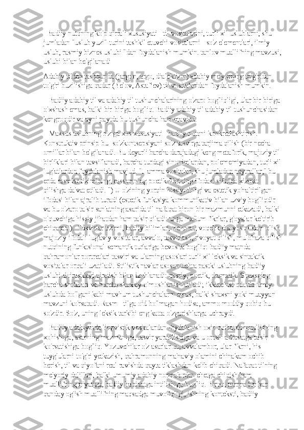   Badiiy nutqning ko'p qirrali xususiyati - til vositalarini, turli xil uslublarni, shu 
jumladan "uslub yuzi" turini tashkil etuvchi vositalarni - so'z elementlari, ilmiy 
uslub, rasmiy biznes uslubi "dan foydalanish mumkin. tanlov muallifning mavzusi,
uslubi bilan belgilanadi
Adabiy tildan tashqarida (jargon, argo, dialektizm) adabiy me'yorning to'g'ridan-
to'g'ri buzilishiga qadar (Belov, Astafiev) til vositalaridan foydalanish mumkin. 
   Badiiy adabiy til va adabiy til tushunchalarining o'zaro bog'liqligi, ular bir-biriga 
o'xshash emas, balki bir-biriga bog'liq. Badiiy adabiy til adabiy til tushunchasidan 
kengroqdir va ayni paytda bu tushuncha ham mavjud.
   Maxsus uslubning o'ziga xos xususiyati - badiiy nutqni konkretlashtirish. 
Konstruktiv prinsip bu- so'zkontsepsiyani so'z-tasvirga tarjima qilish (bir necha 
omillar bilan belgilanadi. Bu deyarli barcha darajadagi keng metaforik, majoziy til 
birliklari bilan tavsiflanadi, barcha turdagi sinonimlardan, polememiyadan, turli xil
lug'atlardan foydalanish mavjud. "Hamma vositalar, shu jumladan neytrallar," bu 
erda rasmlar tizimining, rassomning poetik fikrining ifodasi sifatida xizmat 
qilishga da'vat etiladi. ") U o'zining yorqin hissiyotliligi va estetik yo'naltirilgan 
ifodasi bilan ajralib turadi (estetik funktsiya kommunikativ bilan uzviy bog'liqdir 
va bu o'zaro ta'sir san'atning asarida til nafaqat biron-bir mazmunni etkazadi, balki 
o'quvchiga hissiy jihatdan ham ta'sir qiladi: unga ma'lum fikrlar, g'oyalar keltirib 
chiqaradi).  Tasvirlar tizimi, badiiy bilimlar, mahorat, voqelik dunyosini dam olish 
majoziy ifodali lug'aviy vositalar, avvalo, tasvirlash, rivoyat qilish, mulohaza qilish
nutqining funktsional-semantik turlariga bevosita bog'liq: badiiy matnda 
qahramonlar portretlari tasviri va ularning asoslari turli xil leksik va sintaktik 
vositalar orqali uzatiladi. Stilistik navlar asosan uchta pastki uslubning badiiy 
uslubi doirasidagi ajratish bilan izohlanadi: nasriy, poetik, dramatik. Shaxsning 
barcha shakllari va barcha shaxsiy olmoshlar ishlatiladi; ikkinchisi odatda ilmiy 
uslubda bo'lgani kabi mavhum tushunchalarni emas, balki shaxsni yoki muayyan 
mavzuni ko'rsatadi. Rasm - tilga oid bo'lmagan hodisa, ammo moddiy qobiq bu 
so'zdir. So'z, uning leksik tarkibi eng katta o'zgarishlarga uchraydi.
   Badiiy adabiyotda lingvistik vositalardan foydalanish oxir-oqibatda muallifning 
xohishiga, asarning mazmuniga, tasvir yaratilishiga va u orqali adresatga ta'sir 
ko'rsatishiga bog'liq. Yozuvchilar o'z asarlarida, avvalambor, ular fikrni, his-
tuyg'ularni to'g'ri yetkazish, qahramonning ma'naviy olamini chinakam ochib 
berish, til va qiyofani real ravishda qayta tiklashdan kelib chiqadi. Nafaqat tilning 
me'yoriy dalillari, balki umumiy adabiy normalardan chetga chiqish ham 
muallifning niyatiga, badiiy haqiqatga intilishiga bog'liq. Biroq, normadan har 
qanday og'ish muallifning maqsadga muvofiqligi, ishning konteksti, badiiy  