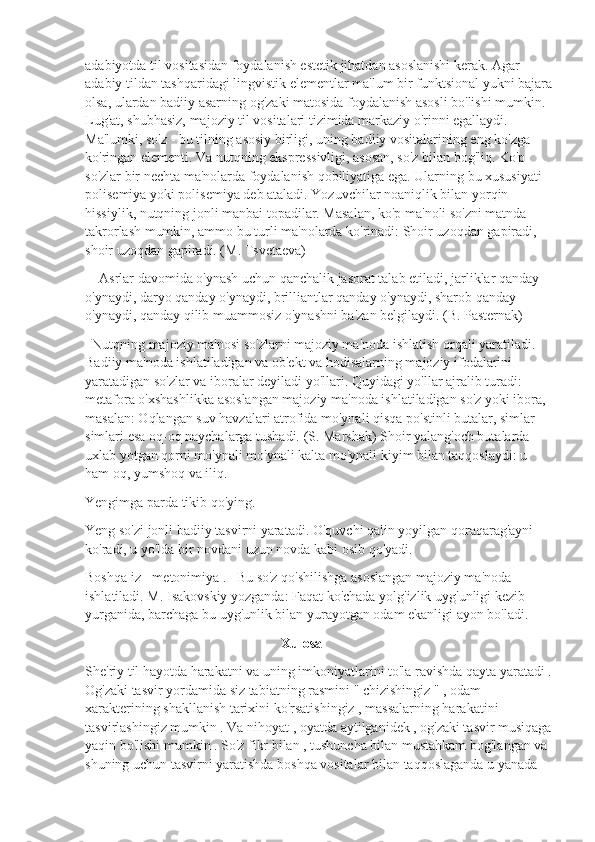 adabiyotda til vositasidan foydalanish estetik jihatdan asoslanishi kerak. Agar 
adabiy tildan tashqaridagi lingvistik elementlar ma'lum bir funktsional yukni bajara
olsa, ulardan badiiy asarning og'zaki matosida foydalanish asosli bo'lishi mumkin.  
Lug'at, shubhasiz, majoziy til vositalari tizimida markaziy o'rinni egallaydi. 
Ma'lumki, so'z - bu tilning asosiy birligi, uning badiiy vositalarining eng ko'zga 
ko'ringan elementi. Va nutqning ekspressivligi, asosan, so'z bilan bog'liq. Ko'p 
so'zlar bir nechta ma'nolarda foydalanish qobiliyatiga ega. Ularning bu xususiyati 
polisemiya yoki polisemiya deb ataladi. Yozuvchilar noaniqlik bilan yorqin 
hissiylik, nutqning jonli manbai topadilar. Masalan, ko'p ma'noli so'zni matnda 
takrorlash mumkin, ammo bu turli ma'nolarda ko'rinadi: Shoir uzoqdan gapiradi, 
shoir uzoqdan gapiradi. (M. Tsvetaeva)
    Asrlar davomida o'ynash uchun qanchalik jasorat talab etiladi, jarliklar qanday 
o'ynaydi, daryo qanday o'ynaydi, brilliantlar qanday o'ynaydi, sharob qanday 
o'ynaydi, qanday qilib muammosiz o'ynashni ba'zan belgilaydi. (B. Pasternak)
  Nutqning majoziy ma'nosi so'zlarni majoziy ma'noda ishlatish orqali yaratiladi. 
Badiiy ma'noda ishlatiladigan va ob'ekt va hodisalarning majoziy ifodalarini 
yaratadigan so'zlar va iboralar deyiladi yo'llari. Quyidagi yo'llar ajralib turadi:  
metafora o'xshashlikka asoslangan majoziy ma'noda ishlatiladigan so'z yoki ibora, 
masalan: Oqlangan suv havzalari atrofida mo'ynali qisqa po'stinli butalar, simlar 
simlari esa oq-oq naychalarga tushadi. (S. Marshak) Shoir yalang'och butalarda 
uxlab yotgan qorni mo'ynali mo'ynali kalta mo'ynali kiyim bilan taqqoslaydi: u 
ham oq, yumshoq va iliq.
Yengimga parda tikib qo'ying.
Yeng so'zi jonli badiiy tasvirni yaratadi. O'quvchi qalin yoyilgan qoraqarag'ayni 
ko'radi, u yo'lda bir novdani uzun novda kabi osib qo'yadi.
Boshqa iz - metonimiya .   Bu so'z qo'shilishga asoslangan majoziy ma'noda 
ishlatiladi. M. Isakovskiy yozganda: Faqat ko'chada yolg'izlik uyg'unligi kezib 
yurganida, barchaga bu uyg'unlik bilan yurayotgan odam ekanligi ayon bo'ladi.
                                                         Xulosa
She'riy til hayotda harakatni va uning imkoniyatlarini to'la ravishda qayta yaratadi .
Og'zaki tasvir yordamida siz tabiatning rasmini " chizishingiz " , odam 
xarakterining shakllanish tarixini ko'rsatishingiz , massalarning harakatini 
tasvirlashingiz mumkin . Va nihoyat , oyatda aytilganidek , og'zaki tasvir musiqaga
yaqin bo'lishi mumkin . So'z fikr bilan , tushuncha bilan mustahkam bog'langan va 
shuning uchun tasvirni yaratishda boshqa vositalar bilan taqqoslaganda u yanada  