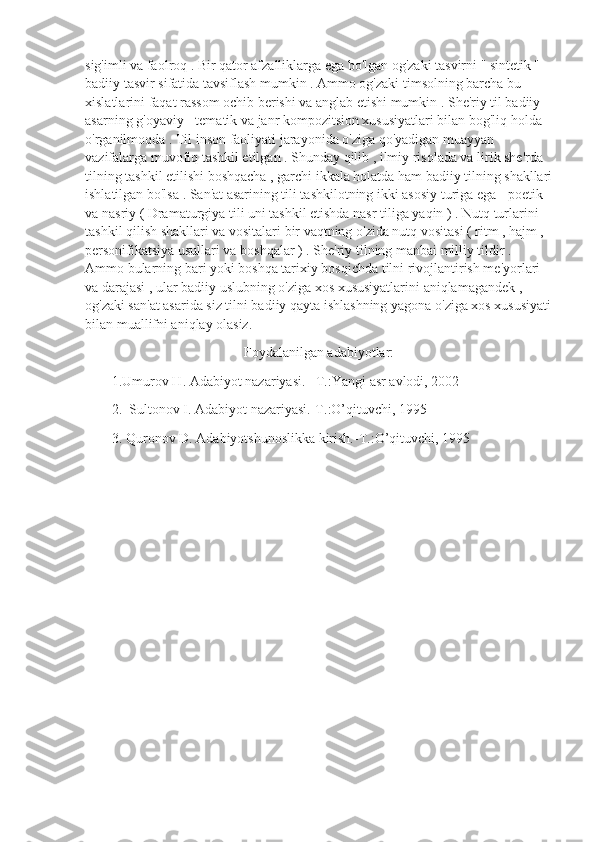 sig'imli va faolroq . Bir qator afzalliklarga ega bo'lgan og'zaki tasvirni " sintetik " 
badiiy tasvir sifatida tavsiflash mumkin . Ammo og'zaki timsolning barcha bu 
xislatlarini faqat rassom ochib berishi va anglab etishi mumkin . She'riy til badiiy 
asarning g'oyaviy - tematik va janr kompozitsion xususiyatlari bilan bog'liq holda 
o'rganilmoqda . Til inson faoliyati jarayonida o'ziga qo'yadigan muayyan 
vazifalarga muvofiq tashkil etilgan . Shunday qilib , ilmiy risolada va lirik she'rda 
tilning tashkil etilishi boshqacha , garchi ikkala holatda ham badiiy tilning shakllari
ishlatilgan bo'lsa . San'at asarining tili tashkilotning ikki asosiy turiga ega - poetik 
va nasriy ( Dramaturgiya tili uni tashkil etishda nasr tiliga yaqin ) . Nutq turlarini 
tashkil qilish shakllari va vositalari bir vaqtning o'zida nutq vositasi ( ritm , hajm , 
personifikatsiya usullari va boshqalar ) . She'riy tilning manbai milliy tildir . 
Ammo bularning bari yoki boshqa tarixiy bosqichda tilni rivojlantirish me'yorlari 
va darajasi , ular badiiy uslubning o'ziga xos xususiyatlarini aniqlamagandek , 
og'zaki san'at asarida siz tilni badiiy qayta ishlashning yagona o'ziga xos xususiyati
bilan muallifni aniqlay olasiz. 
Foydalanilgan adabiyotlar:
1.Umurov H. Adabiyot nazariyasi. –T.:Yangi asr avlodi, 2002
2.  Sultonov I. Adabiyot nazariyasi.-T.:O’qituvchi, 1995 
3. Quronov D. Adabiyotshunoslikka kirish.-T.:O’qituvchi, 1995 