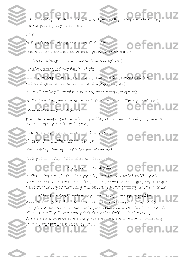 Badiiy adabiyot tilining o'ziga xos xususiyati. Badiiy adabiyot tilining asosiy 
xususiyatlariga quyidagilar kiradi
bilish;
badiiy adabiyot ijodning og'zaki shakli sifatida;
she'riy tilning tashkil etilishi va xususiyatlari, she'riy shaxslar;
 poetik stilistika (giperbola, grotesk, litota, kuchaytirish);
 sintaktik raqamlar (inversiya, belgilar);
 intonatsiya va grafika (kursiv, ellipsis, pauza, anafora, simpeks, epifora, 
sillleps,oksymoron, anakoluf, antitez, allegoriya, alogizm);
 poetik fonetika (alliteratsiya, assonans, onomatopeya, anagram);
 yo'llar (metafora, metonimiya, taqqoslash, epitet, personifikatsiya, perifraza);
 eslatmalar, adabiy parodiyalar;
grammatik kategoriya sifatida tilning funktsiyasi va nutqning badiiy foydalanish 
uslubi kategoriyasi sifatida farqlash;
 she'r va nasriy tillarning shakllarini farqlay olish;
o'z egasi  til madaniyati terminologiyasi;
 ilmiy adabiyotlarning tegishli konseptual apparati;
 badiiy tilning nutqini tahlil qilish ko'nikmalari.
                                      She'riy tilning xususiyatlari    
Badiiy adabiyot tili, boshqacha aytganda, she'riy til so'z san'ati shakli, og'zaki 
san'at, boshqa san'at shakllaridan farqli o'laroq, obyektivlashtirilgan, obyektlangan,
masalan, musiqa yoki rasm, bu yerda ovoz, rang va rang moddiylashtirish vositasi.
       Har bir millat o'z millatining o'ziga xos xususiyatlarining eng muhim 
xususiyati bo'lgan o'z tiliga ega. Lug'at va grammatik me'yorlarga ega bo'lgan 
milliy til, asosan, kommunikativ funksiyani bajaradi, aloqa vositasi bo'lib xizmat 
qiladi. Rus milliy tili zamonaviy shaklda o'zining shakllanishini, asosan,  
A.S.Pushkin davrida va o'z asarida yakunlagan. Adabiy til milliy til - millatning 
bilimli qismining tili asosida shakllanadi. 