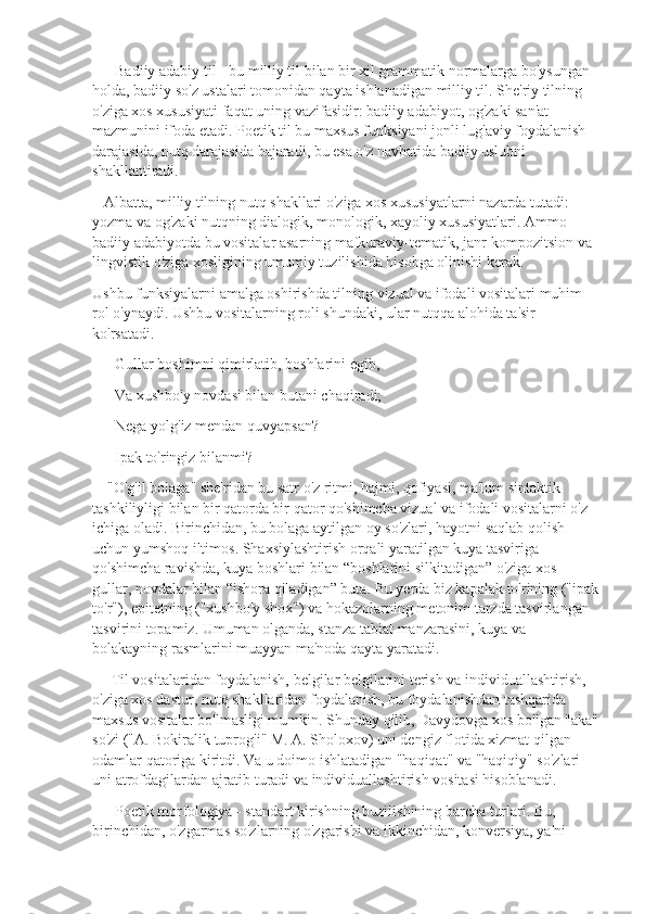       Badiiy adabiy til - bu milliy til bilan bir xil grammatik normalarga bo'ysungan 
holda, badiiy so'z ustalari tomonidan qayta ishlanadigan milliy til. She'riy tilning 
o'ziga xos xususiyati faqat uning vazifasidir: badiiy adabiyot, og'zaki san'at 
mazmunini ifoda etadi. Poetik til bu maxsus funksiyani jonli lug'aviy foydalanish 
darajasida, nutq darajasida bajaradi, bu esa o'z navbatida badiiy uslubni 
shakllantiradi.
   Albatta, milliy tilning nutq shakllari o'ziga xos xususiyatlarni nazarda tutadi: 
yozma va og'zaki nutqning dialogik, monologik, xayoliy xususiyatlari. Ammo 
badiiy adabiyotda bu vositalar asarning mafkuraviy-tematik, janr-kompozitsion va 
lingvistik o'ziga xosligining umumiy tuzilishida hisobga olinishi kerak.
Ushbu funksiyalarni amalga oshirishda tilning vizual va ifodali vositalari muhim 
rol o'ynaydi. Ushbu vositalarning roli shundaki, ular nutqqa alohida ta'sir 
ko'rsatadi.
      Gullar boshimni qimirlatib, boshlarini egib,
      Va xushbo'y novdasi bilan butani chaqiradi;
      Nega yolg'iz mendan quvyapsan?
      Ipak to'ringiz bilanmi?
    "O'g'il bolaga" she'ridan bu satr o'z ritmi, hajmi, qofiyasi, ma'lum sintaktik 
tashkiliyligi bilan bir qatorda bir qator qo'shimcha vizual va ifodali vositalarni o'z 
ichiga oladi. Birinchidan, bu bolaga aytilgan oy so'zlari, hayotni saqlab qolish 
uchun yumshoq iltimos. Shaxsiylashtirish orqali yaratilgan kuya tasviriga 
qo'shimcha ravishda, kuya boshlari bilan “boshlarini silkitadigan” o'ziga xos 
gullar, novdalar bilan “ishora qiladigan” buta. Bu yerda biz kapalak to'rining ("ipak
to'r"), epitetning ("xushbo'y shox") va hokazolarning metonim tarzda tasvirlangan 
tasvirini topamiz. Umuman olganda, stanza tabiat manzarasini, kuya va 
bolakayning rasmlarini muayyan ma'noda qayta yaratadi.
     Til vositalaridan foydalanish, belgilar belgilarini terish va individuallashtirish, 
o'ziga xos dastur, nutq shakllaridan foydalanish, bu foydalanishdan tashqarida 
maxsus vositalar bo'lmasligi mumkin. Shunday qilib, Davydovga xos bo'lgan "aka"
so'zi ("A. Bokiralik tuprog'i" M. A. Sholoxov) uni dengiz flotida xizmat qilgan 
odamlar qatoriga kiritdi. Va u doimo ishlatadigan "haqiqat" va "haqiqiy" so'zlari 
uni atrofdagilardan ajratib turadi va individuallashtirish vositasi hisoblanadi.       
      Poetik morfologiya - standart kirishning buzilishining barcha turlari. Bu, 
birinchidan, o'zgarmas so'zlarning o'zgarishi va ikkinchidan, konversiya, ya'ni  