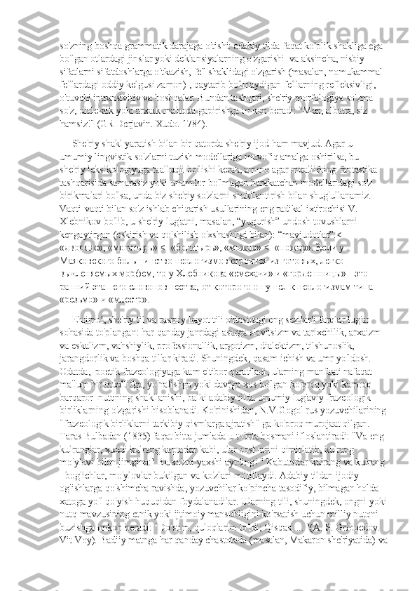 so'zning boshqa grammatik darajaga o'tishi: adabiy tilda faqat ko'plik shakliga ega 
bo'lgan otlardagi jinslar yoki deklansiyalarning o'zgarishi  va aksincha, nisbiy 
sifatlarni sifatdoshlarga o'tkazish, fe'l shaklidagi o'zgarish (masalan, nomukammal 
fe'llardagi oddiy kelgusi zamon) , qaytarib bo'lmaydigan fe'llarning refleksivligi, 
o'tuvchi intransivitiv va boshqalar. Bundan tashqari, she'riy morfologiya so'zma-
so'z, dialektik yoki arxaik ma'noda gapirishga imkon beradi: "Men, albatta, siz 
hamsiz!" (GR Derjavin. Xudo. 1784).
     She'riy shakl yaratish bilan bir qatorda she'riy ijod ham mavjud. Agar u 
umumiy lingvistik so'zlarni tuzish modellariga muvofiq amalga oshirilsa, bu 
she'riy leksikologiyaga taalluqli bo'lishi kerak, ammo agar muallifning fantastika 
tashqarisida samarasiz yoki unumdor bo'lmagan harakatchan modellaridagi so'z 
birikmalari bo'lsa, unda biz she'riy so'zlarni shakllantirish bilan shug'ullanamiz. 
Vaqti-vaqti bilan so'z ishlab chiqarish usullarining eng radikal ixtirochisi V. 
Xlebnikov bo'lib, u she'riy lug'atni, masalan, “yugurish” undosh tovushlarni 
kengaytirgan (eskirish va qo'shilish o'xshashligi bilan): “mavjudotlar”.<- 
«дворяне», «могатырь» <- «богатырь», «можар» <- «пожар». Если у 
Маяковского большинство неологизмов строится из готовых, легко 
вычленяемых морфем, то у Хлебникова «смехачи» и «гордешницы» - это 
ранний этап его словоновшества, от которого он ушел к неологизмам типа 
«резьмо» и «мнестр».
      Ehtimol ,  she ' riy   til   va   rasmiy   hayot   tili   o ' rtasidagi   eng   sezilarli   farqlar   lug ' at  
sohasida   to ' plangan :  har   qanday   janrdagi   asarga   slavitsizm   va   tarixchilik ,  arxaizm  
va   eskalizm ,  vahshiylik ,  professionallik ,  argotizm ,  dialektizm ,  tilshunoslik , 
jarangdorlik   va   boshqa   tillar   kiradi .  Shuningdek ,  qasam   ichish   va   umr   yo ' ldosh . 
Odatda ,   poetik   frazeologiyaga   kam   e ' tibor   qaratiladi ,  ularning   manfaati   nafaqat  
ma ' lum   bir   muallifga ,  yo ' nalishga   yoki   davrga   xos   bo ' lgan   ko ' proq   yoki   kamroq  
barqaror    nutqning   shakllanishi ,  balki   adabiy   tilda   umumiy   lug ' aviy   frazeologik  
birliklarning   o ' zgarishi   hisoblanadi .  Ko ' rinishidan ,  N . V . Gogol   rus   yozuvchilarining
" frazeologik   birliklarni   tarkibiy   qismlarga   ajratish "  ga   ko ' proq   murojaat   qilgan . 
Taras   Bulbadan  (1835)  faqat   bitta   jumlada   u   to ' rtta   bosmani   ifloslantiradi : " Va   eng  
kulranglar ,  xuddi   kulrang   kaptarlar   kabi ,  ular   boshlarini   qimirlatib ,  kulrang  
mo ' ylovi   bilan   jimgina :"  Bu   so ' zni   yaxshi   aytding ! "  Kabutarlar   kulrang   va   kulrang  
-  bog ' ichlar ,  mo ' ylovlar   bukilgan   va   ko ' zlari   miltillaydi .  Adabiy   tildan   ijodiy  
og ' ishlarga   qo ' shimcha   ravishda ,  yozuvchilar   ko ' pincha   tasodifiy ,  bilmagan   holda  
xatoga   yo ' l   qo ' yish   huquqidan   foydalanadilar .  Ularning   tili ,  shuningdek ,  ongni   yoki
nutq   mavzusining   etnik   yoki   ijtimoiy   mansubligini   ko ' rsatish   uchun   milliy   nutqni  
buzishga   imkon   beradi : " Do ' stim ,  quloqlarim   to ' ldi ;  Qisqasi  ... "( A .  S .  Griboedov . 
Vit   Voy ).  Badiiy   matnga   har   qanday   chastotada  ( masalan ,  Makaron   she ' riyatida )  va 