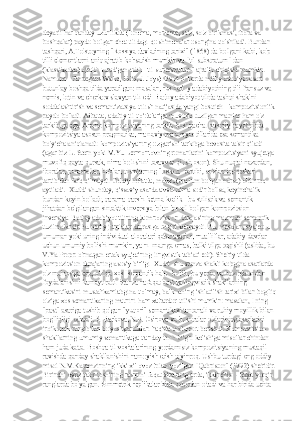 deyarli   har   qanday   uzunlikda  ( fonema ,  morfema ,  so ' z ,  so ' z   birikmasi ,  ibora   va  
boshqalar )  paydo   bo ' lgan   chet   tilidagi   qo ' shimchalar   osongina   qo ' shiladi .  Bundan  
tashqari ,  A . Tolstoyning  " Rossiya   davlatining   tarixi " (1868)  da   bo ' lgani   kabi ,  ko ' p  
tilli   elementlarni   aniq   ajratib   ko ' rsatish   mumkin   va  " til - substratum "  dan  
( klassikadan )  ajralib   turadigan   qilib  " til - superstratum "  ajralib   chiqishi   mumkin . 
Namuna - Finnegans Wake, 1939, J. Joys). Ba'zi hollarda milliy adabiyot asari 
butunlay boshqa tilda yaratilgan: masalan, rus badiiy adabiyotining tili fransuz va 
nemis, lotin va cherkov slavyan tili edi. Badiiy adabiyot tilida tashqi shaklni 
soddalashtirish va semantizatsiya qilish natijasida yangi bosqich - kompozitsionlik 
paydo bo'ladi. Albatta, adabiy til qoidalariga muvofiq tuzilgan matnlar ham o'z 
tarkibiga ega. Ammo kompozitsiyaning tarkibi boshqacha. Rasmiy hayot tilida 
kompozitsiya asosan pragmatika, ma'naviy madaniyat tillarida esa semantika 
bo'yicha aniqlanadi: kompozitsiyaning o'zgarishi tarkibga bevosita ta'sir qiladi 
(agar biz L. Stern yoki M.Yu.Lermontovning romanlarini kompozitsiyani syujetga 
muvofiq qayta qursak, nima bo'lishini tasavvur qilish oson). Shu nuqtai nazardan, 
iboralar, paragraflar, boblar, qismlarning "teskari" tartibi, so'zlarning teskari 
tartibidan farq qilmaydi. Oddiy holatda, mavzu (ma'lum bo'lgan narsa) oldinroq 
aytiladi.  Xuddi shunday, qissaviy asarda avval nima sodir bo'lsa, keyinchalik 
bundan keyin bo'ladi; qarama-qarshi ketma-ketlik - bu stilistik va semantik 
jihatdan belgilangan sintaktik inversiya bilan bir xil bo'lgan kompozitsion 
inversiya. Badiiy adabiyot tilining kompozitsion darajasining mazmuni semantik 
tuzilmalardir.Bu oddiy jumlalar doirasiga to'g'ri kelmaydi. Bu, masalan, syujet: u 
umuman yoki uning individual aloqalari qator asarlar, mualliflar, adabiy davrlar 
uchun umumiy bo'lishi mumkin, ya'ni  matnga emas, balki tilga tegishli (aslida, bu 
V.Ya Propp o'rnatgan ertak syujetining lingvistik tabiati edi). She'riy tilda 
kompozitsion darajaning asosiy birligi. Xuddi shu stanza shakli ko'pgina asarlarda 
o'z ma'nosiga ega, o'ziga xos "semantik halo" bo'lib, bu yerda va hozirda undan 
foydalanishni kamaytiradi. Stanza nafaqat boshqa lingvistik shakllarning 
semantikasini mustahkamlabgina qolmay, balki uning ishlatilish tarixi bilan bog'liq
o'ziga xos semantikaning matnini ham xabardor qilishi mumkin: masalan, I ning 
"past" asariga tushib qolgan "yuqori" semantikasi tantanali va ruhiy moyillik bilan 
bog'liqligi sababli. S. Barkova, N.P. Osipova va boshqalar o'zlarining asarlarini 
iroikomik rang bilan bo'yashganliklari haqida ma'lumot berishdi. Kompozitsion 
shakllarning umumiy semantikaga qanday qilib to'g'ri kelishiga misollar chindan 
ham juda katta. Boshqa til vositalarining yordamisiz kompozitsiyaning mustaqil 
ravishda qanday shakllanishini namoyish etish qiyinroq. Ushbu turdagi eng oddiy 
misol N.M.Karamzinning ikki xil ovoz bilan yozilgan "Qabriston" (1792) she'ridir.
Birinchi ovoz qabr toshining rasmini faqat xira ranglarda, ikkinchisi - faqat yorqin 
ranglarda bo'yalgan. Simmetrik replikalar bitta qatordan o'tadi va har birida uchta  