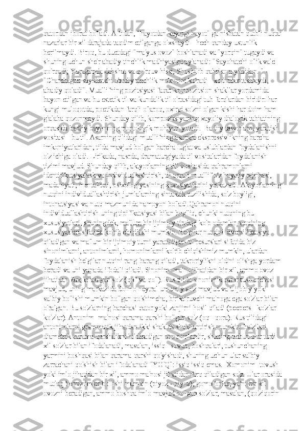 qatordan iborat bo'ladi. Aftidan, "hayotdan keyingi hayot" ga nisbatan qutbli nuqtai
nazarlar bir xil darajada taqdim etilganga o'xshaydi - hech qanday ustunlik 
berilmaydi. Biroq, bu duetdagi "ma'yus ovoz" boshlanadi va "yorqin" tugaydi va 
shuning uchun she'r abadiy tinchlik madhiyasiga aylanadi: "Sayohatchi o'lik vale 
qo'rqadi; Yuragimda dahshat va qo'rquv hissi, Shoshilib qabriston yonidan. " - 
"Charchagan sayohatchi abadiy tinchlik makonini ko'radi - xodimlar tashlaydi, 
abadiy qoladi". Muallifning pozitsiyasi faqat kompozitsion shakllar yordamida 
bayon etilgan va bu estetik til va kundalik til o'rtasidagi tub farqlardan biridir: har 
kungi muloqotda, poetikdan farqli o'laroq, oxirgi so'zni olgan kishi har doim ham 
g'alaba qozonmaydi. Shunday qilib, kompozitsiyaning xayoliy dialogik tabiatining 
orqasida badiiy bayonning monologik mohiyati yotadi.  Badiiy tasvirlarni yaratish 
vositasi - bu til. Asarning tilidagi muallifning asarlari ekspressivlikning barcha 
imkoniyatlaridan, tilda mavjud bo'lgan barcha lug'at va uslublardan foydalanishni 
o'z ichiga oladi. Lirikada, nasrda, dramaturgiyada til vositalaridan foydalanish 
tizimi mavjud. Shunday qilib, aktyorlarning tili vositasida qahramonlarni 
identifikatsiyalash va individuallashtirish, til orqali muallif o'z hayotiy tajribasi, 
madaniyati, mentaliteti, psixologiyasining xususiyatlarini yetkazadi. Aktyorlarning
nutqini individuallashtirish jumlalarning sintaktik tuzilishida, so'z boyligi, 
intonatsiyasi va nutq mazmunida namoyon bo'ladi.Qahramon nutqini 
individuallashtirish uning tipifikatsiyasi bilan bog'liq, chunki nutqning bu 
xususiyatlari, shuningdek, ma'lum bir ijtimoiy tipdagi ko'p odamlar nutqining 
xususiyatlari sifatida ko'rib chiqilishi mumkin. Belgilar nutqini diversifikatsiya 
qiladigan va ma'lum bir ijtimoiy turni yaratadigan til resurslari sifatida biz 
sinonimlarni, antonimlarni, homonimlarni ko'rib chiqishimiz mumkin, ulardan 
foydalanish belgilar nutqini rang-barang qiladi, takroriylikni oldini olishga yordam
beradi va uni yanada ifodali qiladi. Sinonim- ma'no jihatidan bir xil, ammo ovoz 
jihatidan farq qiladigan so'z (qo'l va qo'l). Rus tilida sinonimik qator tushunchasi 
mavjud, uning markazida doimo neytral umumiy so'z mavjud va u ijobiy yoki 
salbiy bo'lishi mumkin bo'lgan qo'shimcha, biriktiruvchi ma'noga ega so'zlar bilan 
o'ralgan. Bu so'zlarning barchasi qator yoki zanjirni hosil qiladi (peepers - ko'zlar - 
ko'zlar). Antonim- ma'nosi qarama-qarshi bo'lgan so'z (oq - qora). Rus tilidagi 
antonimlarni grammatik jihatdan ikki shaklda shakllantirish mumkin: ba'zilari 
diametrik qarama-qarshilikni bildiradigan antonimlardir, shuning uchun ular turli 
xil so'zlar bilan ifodalanadi, masalan, issiq - sovuq, boshqalari, tushunchaning 
yarmini boshqasi bilan qarama-qarshi qo'yishadi, shuning uchun ular salbiy 
zarrachani qo'shish bilan ifodalanadi "YO'Q": issiq issiq emas.  Xomonim- tovush 
yoki imlo jihatidan bir xil, ammo ma'nosi jihatidan farq qiladigan so'z. Ular orasida
mutlaq homonimlar bo'lishi mumkin (piyoz - piyoz); gomofonlar, ya'ni bir xil 
ovozni beradigan, ammo boshqa imlo mavjud bo'lgan so'zlar, masalan, (qo'ziqorin  