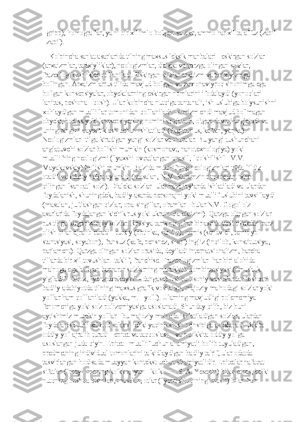 - gripp); homograflar, ya'ni bir xil imlo bo'lgan so'zlar, ammo har xil talaffuz (zapil
- zapil).
    Ko'pincha san'at asarlarida tilning maxsus leksik manbalari - eskirgan so'zlar 
(arxaizmlar, tarixiyliklar), neologizmlar, dialekt va qarzga olingan so'zlar, 
frazeologik birliklar qo'llaniladi. Eskirgan so'zlar arxaizm va tarixiyizmga 
bo'lingan. Arxaizmlarrus tilida mavjud bo'lgan va zamonaviyroq sinonimga ega 
bo'lgan konsepsiyalar, obyektlarning eskirgan nomlarini ifodalaydi (yonoqlari - 
lanitas, peshona - qosh). Ular ko'pincha nutqiga tantanali, ish uslubiga bo'ysunishni
xohlaydigan mualliflar tomonidan qo'llaniladi. Istorizm endi mavjud bo'lmagan 
obyekt, hodisa yoki konsepsiyaning nomini anglatadi, o'tgan davrni anglatadi va 
uning rangini qayta tiklash uchun ishlatiladi (Sagittarius, kaftan, yarjka).        
Neologizmlar- tilga kiradigan yangi so'zlar va iboralar. Bu yangi tushunchani 
anglatuvchi so'zlar bo'lishi mumkin (kosmonavt, nanotexnologiya) yoki 
muallifning neologizmi ("yaxshi ovqatlangan onasi", "qo'shilish" - V.V. 
Mayakovskiy) bo'lishi mumkin. Ba'zida muallifning neologizmlari tilda "ildiz 
otadi" va odatiy holga aylanadi (masalan, N.M. Karamzin tomonidan ixtiro 
qilingan "sanoat" so'zi). Dialekt so'zlar- ular ba'zi joylarda ishlatiladi va ulardan 
foydalanish, shuningdek, badiiy asarda personajni yoki muallif uslubini tavsiflaydi 
(masalan, juftlashgan qizlar, opa-singillar, o'ramlar - bular N.V. Gogol o'z 
asarlarida foydalangan kichik rus yoki ukrain dialektizmi). Qarzga olingan so'zlar- 
rus tiliga kirgan xorijiy so'zlar. Rossiya tarixining har bir asrida turli tillardan qarz 
olish bilan ajralib turadi - turkiy (botinka, sandiq), nemis (sendvich, temir yo'l 
stantsiyasi, soyabon), fransuz (kafe, pensnez, sharf) ingliz (inqilob, konstitutsiya, 
parlament). Qarzga olingan so'zlar orasida, deyiladi internatsionalizm, barcha 
tillarda bir xil tovushlar - taklif, franchise. Frazeologizmlar- har biri alohida 
ma'noga ega bo'lgan barqaror so'zlarning murakkab kombinatsiyasi ("mushuk 
yig'ladi" - biroz, "yengdan keyin" - dangasa).Ushbu lisoniy vositalardan tashqari 
badiiy adabiyotda tilning maxsus grafik vositalari, majoziy ma'nodagi so'zlar yoki 
yo'llar ham qo'llaniladi (yakka, m. - yo'l!). Ularning mavjudligi polememiya 
fenomeniga yoki so'z polizemiyasiga asoslanadi. Shunday qilib, biz buni 
aytishimiz mumkin yo'llar - bu majoziy ma'noda ishlatiladigan so'zlar, ulardan 
foydalanish turli xil hodisalarni ichki yaqinlashish prinsipiga asoslanadi. Ikkita 
oddiy yo'l ajralib turadi - epitet va taqqoslash - va bu ikkita oddiy yo'lga 
asoslangan juda qiyin. Epitet - muallif uchun ahamiyatli bo'lib tuyuladigan, 
predmetning individual tomonlarini ta'kidlaydigan badiiy ta'rif, ular odatda 
tasvirlangan hodisada muayyan kontekst uchun ahamiyatlidir. Epitetlar nafaqat 
sifatlar ("may - mening ko'kim, iyun - ko'k ..." - S. A. Yesenin) bilan emas, balki 
nutqning boshqa qismlari, masalan, otlar ("yerpishloqining onasi") bilan ham  