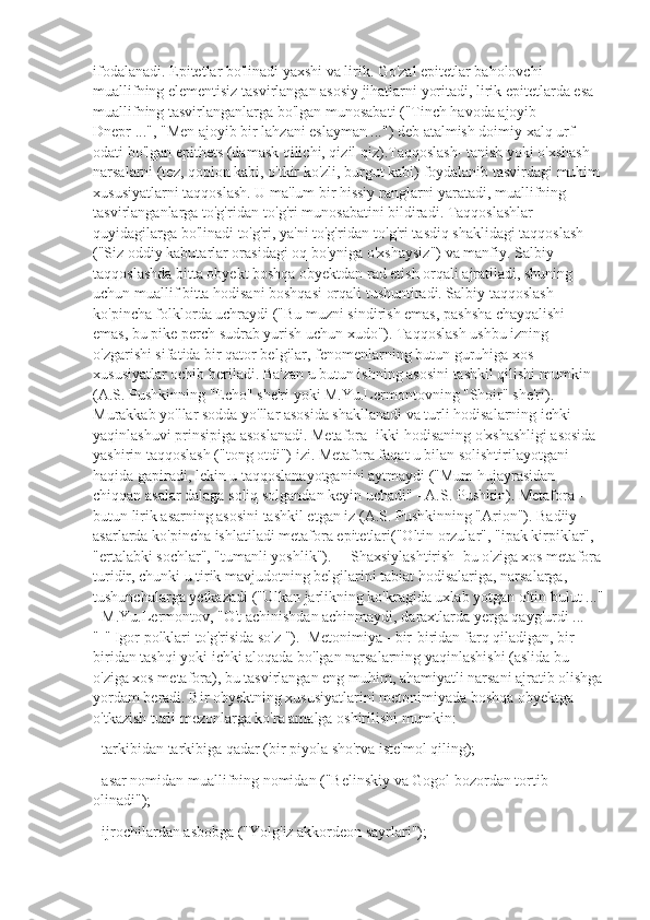 ifodalanadi. Epitetlar bo'linadi yaxshi va lirik. Go'zal epitetlar baholovchi 
muallifning elementisiz tasvirlangan asosiy jihatlarni yoritadi, lirik epitetlarda esa 
muallifning tasvirlanganlarga bo'lgan munosabati ("Tinch havoda ajoyib 
Dnepr ...", "Men ajoyib bir lahzani eslayman ...") deb atalmish doimiy xalq urf-
odati bo'lgan epithets (damask qilichi, qizil qiz).Taqqoslash- tanish yoki o'xshash 
narsalarni (tez, qoplon kabi, o'tkir ko'zli, burgut kabi) foydalanib tasvirdagi muhim
xususiyatlarni taqqoslash. U ma'lum bir hissiy ranglarni yaratadi, muallifning 
tasvirlanganlarga to'g'ridan-to'g'ri munosabatini bildiradi. Taqqoslashlar 
quyidagilarga bo'linadi to'g'ri, ya'ni to'g'ridan-to'g'ri tasdiq shaklidagi taqqoslash 
("Siz oddiy kabutarlar orasidagi oq bo'yniga o'xshaysiz") va manfiy. Salbiy 
taqqoslashda bitta obyekt boshqa obyektdan rad etish orqali ajratiladi, shuning 
uchun muallif bitta hodisani boshqasi orqali tushuntiradi. Salbiy taqqoslash 
ko'pincha folklorda uchraydi ("Bu muzni sindirish emas, pashsha chayqalishi 
emas, bu pike perch sudrab yurish uchun xudo"). Taqqoslash ushbu izning 
o'zgarishi sifatida bir qator belgilar, fenomenlarning butun guruhiga xos 
xususiyatlar ochib beriladi. Ba'zan u butun ishning asosini tashkil qilishi mumkin 
(A.S. Pushkinning "Echo" she'ri yoki M.Yu.Lermontovning "Shoir" she'ri). 
Murakkab yo'llar sodda yo'llar asosida shakllanadi va turli hodisalarning ichki 
yaqinlashuvi prinsipiga asoslanadi. Metafora- ikki hodisaning o'xshashligi asosida 
yashirin taqqoslash ("tong otdi") izi. Metafora faqat u bilan solishtirilayotgani 
haqida gapiradi, lekin u taqqoslanayotganini aytmaydi ("Mum hujayrasidan 
chiqqan asalar dalaga soliq solgandan keyin uchadi" - A.S. Pushkin). Metafora - 
butun lirik asarning asosini tashkil etgan iz (A.S. Pushkinning "Arion"). Badiiy 
asarlarda ko'pincha ishlatiladi metafora epitetlari("Oltin orzular", "ipak kirpiklar", 
"ertalabki sochlar", "tumanli yoshlik").     Shaxsiylashtirish  bu o'ziga xos metafora
turidir, chunki u tirik mavjudotning belgilarini tabiat hodisalariga, narsalarga, 
tushunchalarga yetkazadi ("Ulkan jarlikning ko'kragida uxlab yotgan oltin bulut ..."
- M.Yu.Lermontov, "O't achinishdan achinmaydi, daraxtlarda yerga qayg'urdi ... 
"-" Igor polklari to'g'risida so'z ").  Metonimiya - bir-biridan farq qiladigan, bir-
biridan tashqi yoki ichki aloqada bo'lgan narsalarning yaqinlashishi (aslida bu 
o'ziga xos metafora), bu tasvirlangan eng muhim, ahamiyatli narsani ajratib olishga
yordam beradi. Bir obyektning xususiyatlarini metonimiyada boshqa obyektga 
o'tkazish turli mezonlarga ko'ra amalga oshirilishi mumkin:
- tarkibidan tarkibiga qadar (bir piyola sho'rva iste'mol qiling);
- asar nomidan muallifning nomidan ("Belinskiy va Gogol bozordan tortib 
olinadi");
- ijrochilardan asbobga ("Yolg'iz akkordeon sayrlari"); 