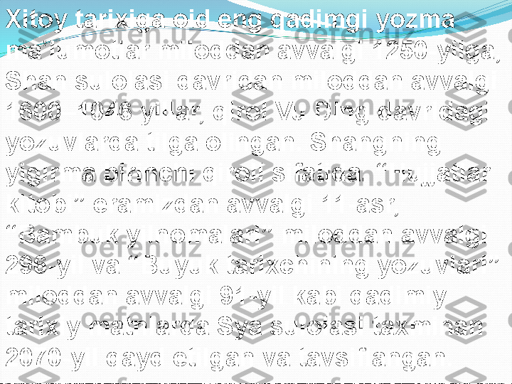 Xitoy tarixiga oid eng qadimgi yozma 
ma lumotlar miloddan avvalgi 1250-yilga, ʼ
Shan sulolasi davridan miloddan avvalgi 
1600–1046 yillar, qirol Vu Ding davridagi 
yozuvlarda tilga olingan. Shangning 
yigirma birinchi qiroli sifatida. “Hujjatlar 
kitobi” eramizdan avvalgi 11-asr, 
“Bambuk yilnomalari” miloddan avvalgi 
296-yil va “Buyuk tarixchining yozuvlari” 
miloddan avvalgi 91-yil kabi qadimiy 
tarixiy matnlarda Sya sulolasi taxminan 
2070-yil qayd etilgan va tavsiflangan. 