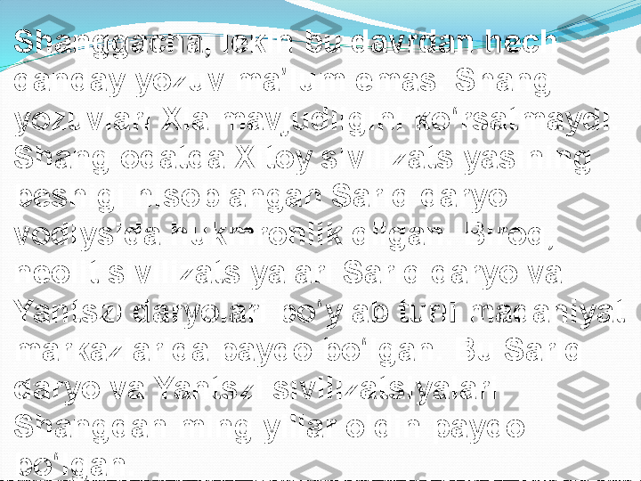 Shanggacha, lekin bu davrdan hech 
qanday yozuv ma lum emas. Shang ʼ
yozuvlari Xia mavjudligini ko rsatmaydi. 	
ʻ
Shang odatda Xitoy sivilizatsiyasining 
beshigi hisoblangan Sariq daryo 
vodiysida hukmronlik qilgan. Biroq, 
neolit sivilizatsiyalari Sariq daryo va 
Yantszi daryolari bo ylab turli madaniyat 	
ʻ
markazlarida paydo bo lgan. Bu Sariq 	
ʻ
daryo va Yantszi sivilizatsiyalari 
Shangdan ming yillar oldin paydo 
bo lgan.	
ʻ 