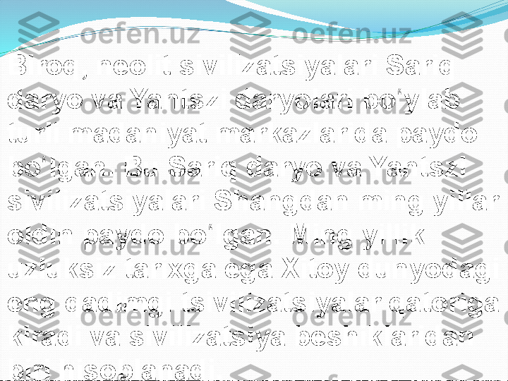 Biroq, neolit sivilizatsiyalari Sariq 
daryo va Yantszi daryolari bo ylab ʻ
turli madaniyat markazlarida paydo 
bo lgan. Bu Sariq daryo va Yantszi 	
ʻ
sivilizatsiyalari Shangdan ming yillar 
oldin paydo bo lgan. Ming yillik 	
ʻ
uzluksiz tarixga ega Xitoy dunyodagi 
eng qadimgi tsivilizatsiyalar qatoriga 
kiradi va sivilizatsiya beshiklaridan 
biri hisoblanadi. 