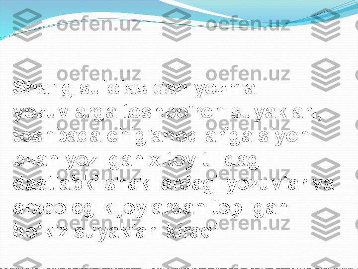 Shang sulolasidan yozma 
yozuvlarga toshbo'ron suyaklari, 
toshbaqa chig'anoqlariga siyoh 
bilan yozilgan xitoy tilidagi 
dastlabki shakllardagi yozuvlar va 
arxeologik joylardan topilgan 
ho'kiz suyaklari kiradi. 