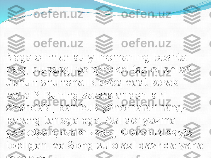 Nega olimlar bu yilnomaning beshta 
rang nuridagi yorqinlikni tan olishlari 
uchun shunchalik uzoq vaqt kerak 
bo'ldi? Buning sabablaridan biri 
shundaki, bambuk yilnomalari rang-
barang tarixga ega. Asl qo'lyozma 
yo'qolgan, eramizning III asrida qayta 
topilgan. va Song sulolasi davrida yana 
yutqazdi.  