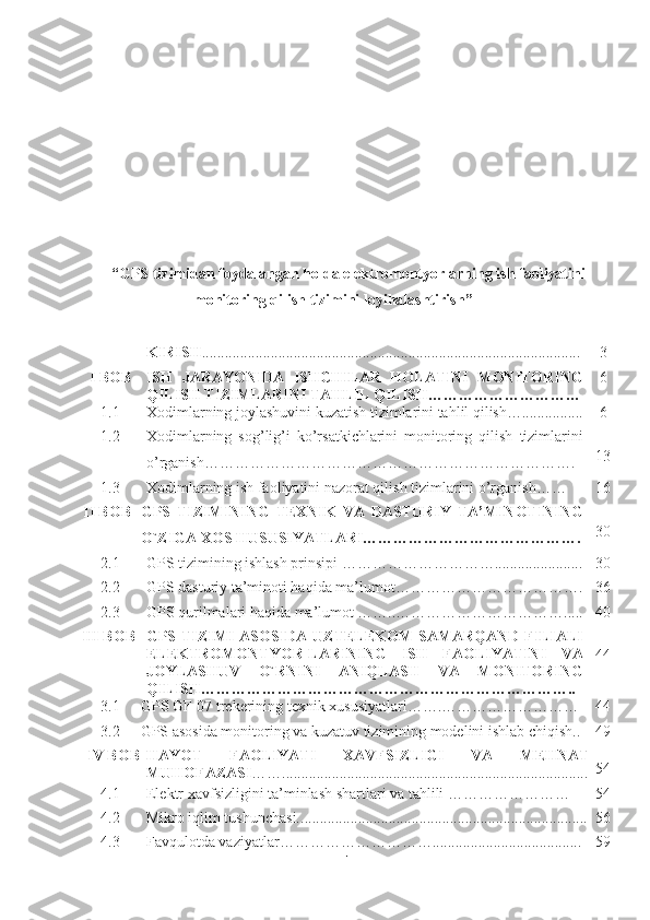 “ GPS tizimidan foydalangan holda elektromontyorlarning ish faoliyatini
monitoring qilish tizimini loyihalashtirish ”
KIRISH ................................................................................................... 3
I BOB ISH   JARAYONIDA   ISHCHILAR   HOLATINI   MONITORING
QILISH TIZIMLARINI TAHLIL QILISH………………………… 6
1.1 Xodimlarning joylashuvini kuzatish tizimlarini tahlil qilish…................ 6
1.2 Xodimlarning   sog’lig’i   ko’rsatkichlarini   monitoring   qilish   tizimlarini
o’rganish………………………………………………………………. 1 3
1.3 Xodimlarning ish faoliyatini nazorat qilish tizimlarini o’rganish…… 16
II BOB GPS   TIZIMINING   TEXNIK   VA   DASTURIY   TA’MINOTINING
O`ZIGA XOS HUSUSIYATLARI……………………………………. 30
2.1 GPS tizimining ishlash prinsipi …………………………....................... 30
2.2 GPS dasturiy ta’minoti haqida ma’lumot………………………………. 3 6
2.3 GPS qurilmalari haqida ma’lumot ……..……………………………..... 4 0
III BOB GPS TIZIMI  ASOSIDA  UZTELEKOM  SAMARQAND FILIALI
ELEKTROMONTYOR-LARINING   ISH   FAOLIYATINI   VA
JOYLASHUV   O`RNINI   ANIQLASH   VA   MONITORING
QILISH……………………………………………………………….. 4 4
3.1 GPS GF-07 trekerining texnik xususiyatlari…….……………………… 4 4
3.2 GPS asosida monitoring va kuzatuv tizimining modelini ishlab chiqish.. 4 9
IV BOB HAYOT   FAOLIYATI   XAVFSIZLIGI   VA   MEHNAT
MUHOFAZASI …… .............................................................................. .. 5 4
4.1 Elektr xavfsizligini ta’minlash shartlari va tahlili   …………………… 54
4.2 Mikro iqlim tushunchasi.. ........... .................................. ............... ... .... ....... 56
4.3 Favqulotda vaziyatlar ………………………….. ... ................. ......... ........ 59
1 