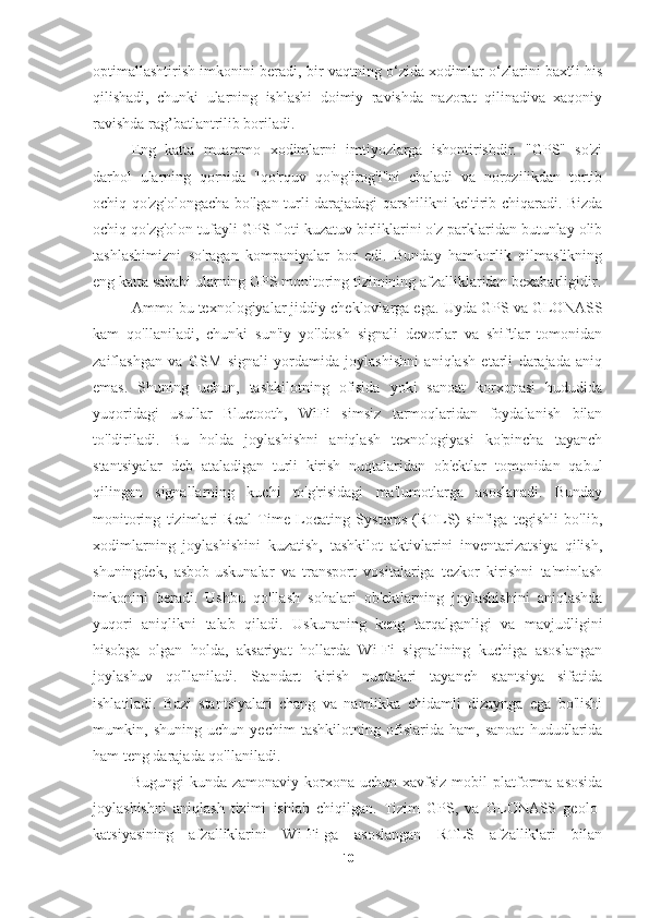 optimallashtirish imkonini beradi, bir vaqtning o‘zida xodimlar o‘zlarini baxtli his
qilishadi,   chunki   ularning   ishlashi   doimiy   ravishda   nazorat   qilinadiva   xaqoniy
ravishda rag’batlantrilib boriladi.
Eng   katta   muammo   xodimlarni   imtiyozlarga   ishontirishdir.   "GPS"   so'zi
darhol   ularning   qornida   "qo'rquv   qo'ng'irog'i"ni   chaladi   va   norozilikdan   tortib
ochiq qo'zg'olongacha bo'lgan turli darajadagi qarshilikni keltirib chiqaradi. Bizda
ochiq qo'zg'olon tufayli GPS floti kuzatuv birliklarini o'z parklaridan butunlay olib
tashlashimizni   so'ragan   kompaniyalar   bor   edi.   Bunday   hamkorlik   qilmaslikning
eng katta sababi ularning GPS monitoring tizimining afzalliklaridan bexabarligidir.
Ammo bu texnologiyalar jiddiy cheklovlarga ega. Uyda GPS va GLONASS
kam   qo'llaniladi,   chunki   sun'iy   yo'ldosh   signali   devorlar   va   shiftlar   tomonidan
zaiflashgan   va   GSM   signali   yordamida   joylashishni   aniqlash   etarli   darajada   aniq
emas.   Shuning   uchun,   tashkilotning   ofisida   yoki   sanoat   korxonasi   hududida
yuqoridagi   usullar   Bluetooth,   WiFi   simsiz   tarmoqlaridan   foydalanish   bilan
to'ldiriladi.   Bu   holda   joylashishni   aniqlash   texnologiyasi   ko'pincha   tayanch
stantsiyalar   deb   ataladigan   turli   kirish   nuqtalaridan   ob'ektlar   tomonidan   qabul
qilingan   signallarning   kuchi   to'g'risidagi   ma'lumotlarga   asoslanadi.   Bunday
monitoring   tizimlari   Real   Time   Locating   Systems   (RTLS)   sinfiga   tegishli   bo'lib,
xodimlarning   joylashishini   kuzatish,   tashkilot   aktivlarini   inventarizatsiya   qilish,
shuningdek,   asbob-uskunalar   va   transport   vositalariga   tezkor   kirishni   ta'minlash
imkonini   beradi.   Ushbu   qo'llash   sohalari   ob'ektlarning   joylashishini   aniqlashda
yuqori   aniqlikni   talab   qiladi.   Uskunaning   keng   tarqalganligi   va   mavjudligini
hisobga   olgan   holda,   aksariyat   hollarda   Wi-Fi   signalining   kuchiga   asoslangan
joylashuv   qo'llaniladi.   Standart   kirish   nuqtalari   tayanch   stantsiya   sifatida
ishlatiladi.   Bazi   stantsiyalari   chang   va   namlikka   chidamli   dizaynga   ega   bo'lishi
mumkin,   shuning   uchun   yechim   tashkilotning   ofislarida   ham,   sanoat   hududlarida
ham teng darajada qo'llaniladi.
Bugungi   kunda zamonaviy  korxona uchun  xavfsiz  mobil  platforma  asosida
joylashishni   aniqlash   tizimi   ishlab   chiqilgan.   Tizim   GPS,   va   GLONASS   geolo-
katsiyasining   afzalliklarini   Wi-Fi-ga   asoslangan   RTLS   afzalliklari   bilan
10 