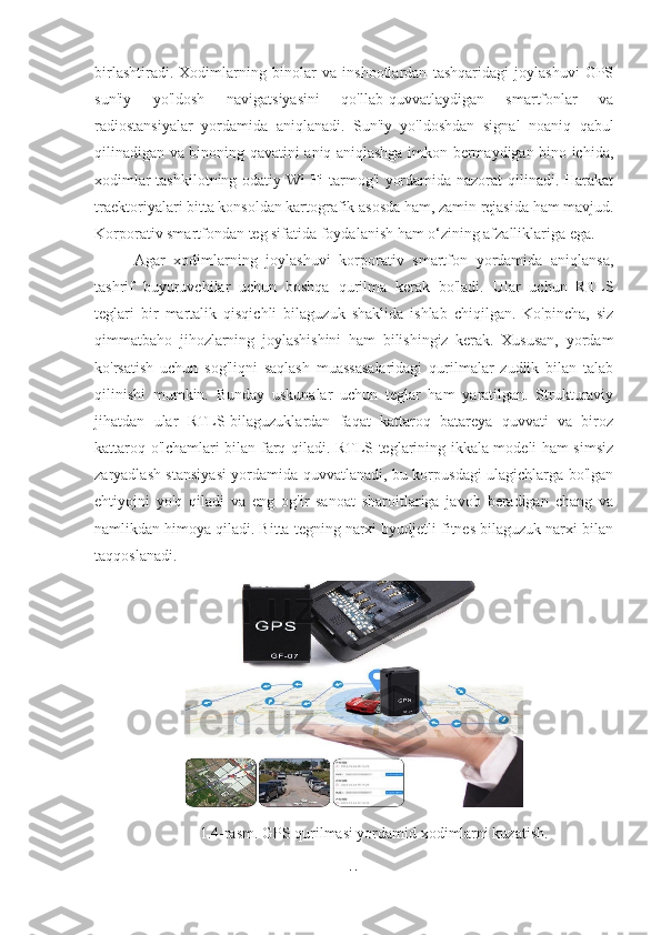 birlashtiradi.   Xodimlarning   binolar   va   inshootlardan   tashqaridagi   joylashuvi   GPS
sun'iy   yo'ldosh   navigatsiyasini   qo'llab-quvvatlaydigan   smartfonlar   va
radiostansiyalar   yordamida   aniqlanadi.   Sun'iy   yo'ldoshdan   signal   noaniq   qabul
qilinadigan va binoning qavatini aniq aniqlashga imkon bermaydigan bino ichida,
xodimlar tashkilotning odatiy Wi-Fi tarmog'i yordamida nazorat qilinadi. Harakat
traektoriyalari bitta konsoldan kartografik asosda ham, zamin rejasida ham mavjud.
Korporativ smartfondan teg sifatida foydalanish ham o‘zining afzalliklariga ega. 
Agar   xodimlarning   joylashuvi   korporativ   smartfon   yordamida   aniqlansa,
tashrif   buyuruvchilar   uchun   boshqa   qurilma   kerak   bo'ladi.   Ular   uchun   RTLS
teglari   bir   martalik   qisqichli   bilaguzuk   shaklida   ishlab   chiqilgan.   Ko'pincha,   siz
qimmatbaho   jihozlarning   joylashishini   ham   bilishingiz   kerak.   Xususan,   yordam
ko'rsatish   uchun   sog'liqni   saqlash   muassasalaridagi   qurilmalar   zudlik   bilan   talab
qilinishi   mumkin.   Bunday   uskunalar   uchun   teglar   ham   yaratilgan.   Strukturaviy
jihatdan   ular   RTLS-bilaguzuklardan   faqat   kattaroq   batareya   quvvati   va   biroz
kattaroq o'lchamlari bilan farq qiladi. RTLS teglarining ikkala modeli ham simsiz
zaryadlash stansiyasi yordamida quvvatlanadi, bu korpusdagi ulagichlarga bo'lgan
ehtiyojni   yo'q   qiladi   va   eng   og'ir   sanoat   sharoitlariga   javob   beradigan   chang   va
namlikdan himoya qiladi. Bitta tegning narxi byudjetli fitnes bilaguzuk narxi bilan
taqqoslanadi.
1.4-rasm. GPS qurilmasi yordamid xodimlarni kuzatish.
11 