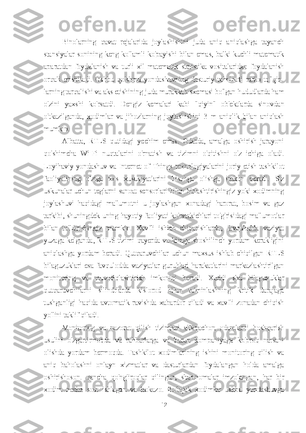 Binolarning   qavat   rejalarida   joylashishini   juda   aniq   aniqlashga   tayanch
stansiyalar   sonining   keng   ko'lamli   ko'payishi   bilan   emas,   balki   kuchli   matematik
aparatdan   foydalanish   va   turli   xil   matematik   statistika   vositalaridan   foydalanish
orqali   erishiladi.   Ushbu   qo'shma   yondashuvning   dasturiy   ta'minoti   radio   to'lqin-
larning tarqalishi va aks etishining juda murakkab sxemasi bo'lgan hududlarda ham
o'zini   yaxshi   ko'rsatdi.   Dengiz   kemalari   kabi   "qiyin"   ob'ektlarda   sinovdan
o'tkazilganda,   xodimlar   va   jihozlarning   joylashishini   3   m   aniqlik   bilan   aniqlash
mumkin.
Albatta,   RTLS   qutidagi   yechim   emas.   Odatda,   amalga   oshirish   jarayoni
qo'shimcha   Wi-Fi   nuqtalarini   o'rnatish   va   tizimni   o'qitishni   o'z   ichiga   oladi.
Loyihaviy   yondashuv   va   Internet   of   Things   texnologiyalarini   joriy   etish   tashkilot
faoliyatining   o'ziga   xos   xususiyatlarini   hisobga   olishga   imkon   beradi.   Siz
uskunalar uchun teglarni sanoat  sensorlari bilan birlashtirishingiz yoki xodimning
joylashuvi   haqidagi   ma'lumotni   u   joylashgan   xonadagi   harorat,   bosim   va   gaz
tarkibi, shuningdek uning hayotiy faoliyati ko'rsatkichlari to'g'risidagi ma'lumotlar
bilan   to'ldirishingiz   mumkin.   Xavfli   ishlab   chiqarishlarda,   favqulodda   vaziyat
yuzaga   kelganda,   RTLS   tizimi   qayerda   va   kimga   shoshilinch   yordam   kerakligini
aniqlashga   yordam   beradi.   Qutqaruvchilar   uchun   maxsus   ishlab   chiqilgan   RTLS
bilaguzuklari   esa   favqulodda   vaziyatlar   guruhlari   harakatlarini   markazlashtirilgan
monitoring   va   muvofiqlashtirish   imkonini   beradi.   Xuddi   shu   bilaguzuklar
qutqaruvchilarni   silindrlarda   kislorod   bilan   ta'minlashning   kritik   darajaga
tushganligi   haqida   avtomatik   ravishda   xabardor   qiladi   va   xavfli   zonadan   chiqish
yo'lini taklif qiladi.
Monitoring   va   nazorat   qilish   tizimlari   allaqachon   odamlarni   boshqarish
usulini   o'zgartirmoqda   va   rahbarlarga   va   butun   kompaniyaga   ko'proq   narsani
olishda   yordam   bermoqda.   Tashkilot   xodimlarining   ishini   monitoring   qilish   va
aniq   baholashni   onlayn   xizmatlar   va   dasturlardan   foydalangan   holda   amalga
oshirishoson.   qancha   qo'ng'iroqlar   qilingan,   shartnomalar   imzolangan,   har   bir
xodim   necha   soat   ishlagan   va   hokazo.   Bo'lajak   xodimlar   ushbu   yondashuvga
12 