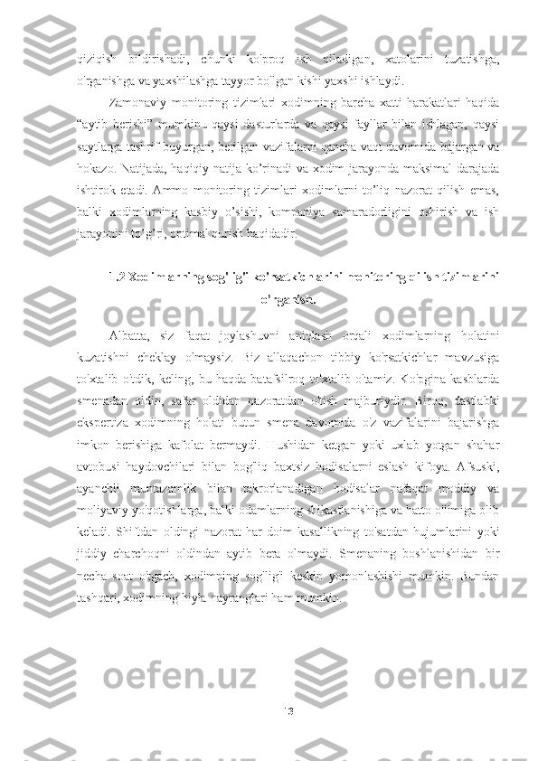 qiziqish   bildirishadi,   chunki   ko'proq   ish   qiladigan,   xatolarini   tuzatishga,
o'rganishga va yaxshilashga tayyor bo'lgan kishi yaxshi ishlaydi.
Zamonaviy   monitoring   tizimlari   xodimning   barcha   xatti-harakatlari   haqida
“aytib   berishi”   mumkinu   qaysi   dasturlarda   va   qaysi   fayllar   bilan   ishlagan,   qaysi
saytlarga tashrif buyurgan, berilgan vazifalarni qancha vaqt davomida bajargan va
hokazo. Natijada, haqiqiy natija ko’rinadi va xodim jarayonda maksimal darajada
ishtirok   etadi.   Ammo   monitoring   tizimlari   xodimlarni   to’liq   nazorat   qilish   emas,
balki   xodimlarning   kasbiy   o’sishi,   kompaniya   samaradorligini   oshirish   va   ish
jarayonini to’g’ri, optimal qurish haqidadir.
1.2  Xodimlarning sog'lig'i ko'rsatkichlarini monitoring qilish tizimlarini
o’rganish .
Albatta,   siz   faqat   joylashuvni   aniqlash   orqali   xodimlarning   holatini
kuzatishni   cheklay   olmaysiz.   Biz   allaqachon   tibbiy   ko'rsatkichlar   mavzusiga
to'xtalib   o'tdik,   keling,   bu   haqda   batafsilroq   to'xtalib   o'tamiz.   Ko'pgina   kasblarda
smenadan   oldin,   safar   oldidan   nazoratdan   o'tish   majburiydir.   Biroq,   dastlabki
ekspertiza   xodimning   holati   butun   smena   davomida   o'z   vazifalarini   bajarishga
imkon   berishiga   kafolat   bermaydi.   Hushidan   ketgan   yoki   uxlab   yotgan   shahar
avtobusi   haydovchilari   bilan   bog'liq   baxtsiz   hodisalarni   eslash   kifoya.   Afsuski,
ayanchli   muntazamlik   bilan   takrorlanadigan   hodisalar   nafaqat   moddiy   va
moliyaviy yo'qotishlarga, balki odamlarning shikastlanishiga va hatto o'limiga olib
keladi.   Shiftdan   oldingi   nazorat   har   doim   kasallikning   to'satdan   hujumlarini   yoki
jiddiy   charchoqni   oldindan   aytib   bera   olmaydi.   Smenaning   boshlanishidan   bir
necha   soat   o'tgach,   xodimning   sog'lig'i   keskin   yomonlashishi   mumkin.   Bundan
tashqari, xodimning hiyla-nayranglari ham mumkin.
13 