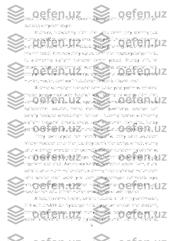 beradi. O'z vaqtida javob berish baxtsiz hodisaning oldini olish uchun zarur bo'lgan
daqiqalar, soniyalarni tejaydi.
Shubhasiz,   hodisalarning   oldini   olish   ushbu   tizimni   joriy   etishning   juda
muhim samarasidir, ammo yagona emas.  Doimiy ma'lumot to'plash  xodimlarning
sog'lig'idagi o'zgarishlarni uzoq muddatda oylar va yillar miqyosida aniqroq ko'rish
imkonini beradi. Korporativ tibbiy sug'urta tizimi bilan integratsiyalashgan holda,
bu   xodimlarning   sog'lig'ini   boshqarish   tizimini   yaratadi.   Shunday   qilib,   ish
beruvchi   nafaqat   ishchilarning   ish   vaqtidagi   holatiga   g'amxo'rlik   qilishi,   balki
tibbiy yordam  va  xodimlarning  pensiya  ta'minoti   uchun xarajatlarini  kamaytirishi
mumkin, masalan, ularni xavfli hududlardan o'z vaqtida o'tkazish orqali.
Xodimlar salomatligini boshqarish tizimi tubdan yangi yechim va printsipial
jihatdan   yangi   yondashuvdir.   Surunkali   kasalliklarning   o'z   vaqtida   oldini   olish,
ularning   jismoniy   holati   haqida   qayg'uradigan   hamkasblar   uchun   korporativ
rag'batlantirish   dasturlari,   mehnat   sharoitlarini   yaxshilashga   qaratilgan   turli
tashkiliy   harakatlar   samaradorligini   baholash   -   bularning   barchasi   xodimlarning
sog'lig'ini   boshqarish   doirasida   amalga   oshirilishi   mumkin.   Oxir-oqibat,   bunday
yechim har bir xodim uchun ham, umuman tashkilot uchun ham foydali bo'ladi.
Tibbiy   texnologiyalar   ham   ishtirok   etadi   va   tibbiy   asbob-uskunalarni
ishlatish masalalari qonun bilan juda ehtiyotkorlik bilan tartibga solinadi, shuning
uchun xodimlarni smenadan oldin avtomatik tekshirish punktlarini joylashtirish va
sog'liqni   saqlash   ko'rsatkichlarini   qayta   ishlash   har   bir   loyihada   tegishli   huquqiy
o'rganishni   talab   qiladi.   Axborot   xavfsizligiga   ham   e'tibor   qaratish   lozim,   chunki
tashkilot uchun muhim ma'lumotlarni, xodimning holati to'g'risidagi ma'lumotlarni
ochiq   kanallar   orqali   uzatish   yoki   ularni   himoyalanmagan   qurilmalarda   qayta
ishlash   kompaniyaning   xavf-xatarlari   nuqtai   nazaridan   ham,   tashkilot   nuqtai
nazaridan ham qabul qilinishi mumkin emas. tartibga soluvchi organlar.
Albatta,   bosqichma-bosqich,   tashkilot   hududida   RTLS-ni   joylashtirmasdan,
GPS   va   GLONASS-dan   foydalangan   holda   joylashuvni   aniqlash   bilan   cheklanib,
birinchi   ijobiy   natijalarga   erishish   mumkin.   Bunga   parallel   ravishda,   sog'liqni
saqlash   ko'rsatkichlari   monitoringi   joylashtirilishi   mumkin.   Uchinchi   bosqichda,
15 