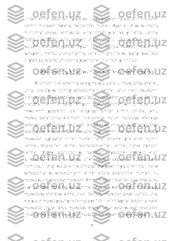 olingan ishonch kreditidan foydalangan holda, xodimlarning sog'lig'ini boshqarish
tizimini   muntazam   ravishda   rivojlantirish   mumkin.   Agar   RTLS   va   salomatlik
monitoringi   amalga   oshirilgandan   so'ng   birinchi   yoki   ikki   yil   ichida   o'zining
barcha   afzalliklarini   to'liq   namoyon   qilsa,   ma'lumot   to'plangan   sari   sog'liqni
saqlashni   boshqarish   yanada   foydali   bo'ladi.   Natijada   baxtsiz   hodisalarning
kamayishi,   mehnat   unumdorligining   oshishi,   nogironlik   va   kasbiy   kasalliklar
bo'yicha statistik ma'lumotlarning yaxshilanishi bilan namoyon bo'ladi.
1.3  Xodimlarning ish faoliyatini nazorat qilish tizimlarini o’rganish.
Xodimlarni   boshqarishning   asosiy   maqsadi   tashkilot   maqsadlariga   erishish,
uning   iqtisodiy   va   ijtimoiy   samaradorligini   oshirish   uchun   inson   resurslarini
boshqarishni   rivojlantirishga   qaratilgan   o'zgaruvchan   muhitda   xodimlarni
boshqarish   tizimi   doirasida   faoliyatni   muvofiqlashtirish   va   optimallashtirish
mexanizmini   yaratishdir.   Taklif   etilayotgan   ta'rifdan   ko'rinib   turibdiki,   ushbu
maqsad   tashkilotning   xodimlarni   boshqarishda   ma'lum   natijalarga   erishishga
qaratilgan.   Tashkilotning   rivojlanish   darajasiga   va   uning   maqsadli   ehtiyojlariga
qarab,   tashkilot   va   xodimlarni   boshqarish   quyi   tizimini   boshqarishning   iqtisodiy
maqsadlari   quyidagilar   bo'lishi   mumkin:   ishlab   chiqarish   yoki   sotish   hajmini
oshirish,   rentabellikni   oshirish,   raqobatbardoshlikni   oshirish,   biznes   qiymatini
oshirish.   Xorijiy   tadqiqotlar   va   nazoratdan   foydalanish   amaliyoti   shuni
ko'rsatadiki,   xodimlarni   nazorat   qilish   maqsadi   asta-sekin   murakkablashib
bormoqda. Hozirgi  vaqtda x ni  xodimlardan eng yaxshi  foydalanish orqali biznes
samaradorligi   va   samaradorligini   oshirish   sifatida   shakllantirish   mumkin.   Bu
maqsad yuqori darajadagi maqsaddir. Ammo maqsadni belgilash qoidalariga ko'ra,
quyi   tartibdagi   maqsadlar   va   tizimning   o'ziga   xos   vazifalari   yuqori   darajadagi
maqsadlarga   erishishga   xizmat   qiladi.   Natijada,   maqsadlar   daraxti   quriladi,   unda
eng yuqori maqsad yakuniy natijaning tavsifidir. Har bir keyingi darajaning pastki
maqsadlari   oldingi   daraja   maqsadiga   erishish   uchun   zarur   va   etarli   shartlardir.
Ijrochilarning o'ziga xos vazifalari maqsadlar ierarxiyasining oxirgi darajasi bo'lib,
16 