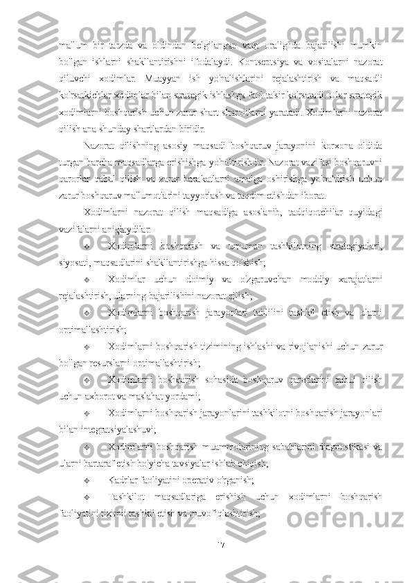 ma'lum   bir   tarzda   va   oldindan   belgilangan   vaqt   oralig'ida   bajarilishi   mumkin
bo'lgan   ishlarni   shakllantirishni   ifodalaydi.   Kontseptsiya   va   vositalarni   nazorat
qiluvchi   xodimlar.   Muayyan   ish   yo'nalishlarini   rejalashtirish   va   maqsadli
ko'rsatkichlar xodimlar bilan strategik ishlashga faol ta'sir ko'rsatadi. Ular strategik
xodimlarni boshqarish uchun zarur shart-sharoitlarni yaratadi. Xodimlarni nazorat
qilish ana shunday shartlardan biridir. 
Nazorat   qilishning   asosiy   maqsadi   boshqaruv   jarayonini   korxona   oldida
turgan barcha maqsadlarga erishishga yo'naltirishdir. Nazorat vazifasi boshqaruvni
qarorlar   qabul   qilish   va   zarur   harakatlarni   amalga   oshirishga   yo'naltirish   uchun
zarur boshqaruv ma'lumotlarini tayyorlash va taqdim etishdan iborat.
Xodimlarni   nazorat   qilish   maqsadiga   asoslanib,   tadqiqotchilar   quyidagi
vazifalarni aniqlaydilar:
 Xodimlarni   boshqarish   va   umuman   tashkilotning   strategiyalari,
siyosati, maqsadlarini shakllantirishga hissa qo'shish;
 Xodimlar   uchun   doimiy   va   o'zgaruvchan   moddiy   xarajatlarni
rejalashtirish, ularning bajarilishini nazorat qilish;
 Xodimlarni   boshqarish   jarayonlari   tahlilini   tashkil   etish   va   ularni
optimallashtirish;
 Xodimlarni boshqarish tizimining ishlashi va rivojlanishi uchun zarur
bo'lgan resurslarni optimallashtirish;
 Xodimlarni   boshqarish   sohasida   boshqaruv   qarorlarini   qabul   qilish
uchun axborot va maslahat yordami;
 Xodimlarni boshqarish jarayonlarini tashkilotni boshqarish jarayonlari
bilan integratsiyalashuvi;
 Xodimlarni   boshqarish   muammolarining   sabablarini   diagnostikasi   va
ularni bartaraf etish bo'yicha tavsiyalar ishlab chiqish;
 Kadrlar faoliyatini operativ o'rganish;
 Tashkilot   maqsadlariga   erishish   uchun   xodimlarni   boshqarish
faoliyatini tizimli tashkil etish va muvofiqlashtirish;
17 