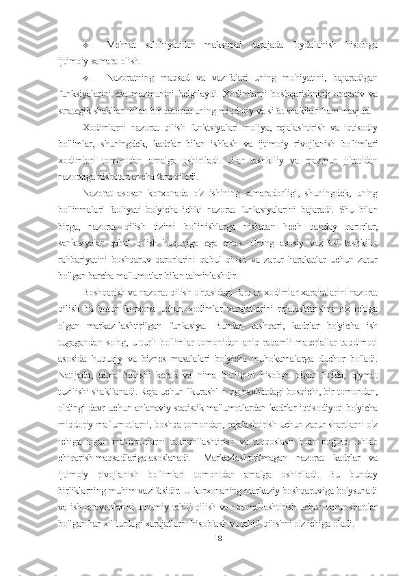  Mehnat   salohiyatidan   maksimal   darajada   foydalanish   hisobiga
ijtimoiy samara olish.
 Nazoratning   maqsad   va   vazifalari   uning   mohiyatini,   bajaradigan
funksiyalarini   esa   mazmunini   belgilaydi.   Xodimlarni   boshqarishning   operativ   va
strategik shakllari bilan bir qatorda uning miqdoriy va sifat shakllari ham mavjud. 
Xodimlarni   nazorat   qilish   funktsiyalari   moliya,   rejalashtirish   va   iqtisodiy
bo'limlar,   shuningdek,   kadrlar   bilan   ishlash   va   ijtimoiy   rivojlanish   bo'limlari
xodimlari   tomonidan   amalga   oshiriladi.   Ular   tashkiliy   va   mazmun   jihatidan
nazoratga nisbatan ancha farq qiladi.
Nazorat   asosan   korxonada   o'z   ishining   samaradorligi,   shuningdek,   uning
bo'linmalari   faoliyati   bo'yicha   ichki   nazorat   funktsiyalarini   bajaradi.   Shu   bilan
birga,   nazorat   qilish   tizimi   bo'linishlarga   nisbatan   hech   qanday   qarorlar,
sanktsiyalar   qabul   qilish   huquqiga   ega   emas.   Uning   asosiy   vazifasi   tashkilot
rahbariyatini   boshqaruv   qarorlarini   qabul   qilish   va   zarur   harakatlar   uchun   zarur
bo'lgan barcha ma'lumotlar bilan ta'minlashdir.
Boshqarish va nazorat qilish o'rtasidagi farqlar xodimlar xarajatlarini nazorat
qilish   bu   butun   korxona   uchun   xodimlar   xarajatlarini   rejalashtirishni   o'z   ichiga
olgan   markaz-lashtirilgan   funktsiya.   Bundan   tashqari,   kadrlar   bo'yicha   ish
tugagandan   so'ng,   u   turli   bo'limlar   tomonidan   aniq   raqamli   materiallar   taqdimoti
asosida   huquqiy   va   biznes   masalalari   bo'yicha   muhokamalarga   duchor   bo'ladi.
Natijada,   nima   bo'lishi   kerak   va   nima   borligini   hisobga   olgan   holda,   qiymat
tuzilishi shakllanadi. Reja uchun "kurash" ning navbatdagi bosqichi, bir tomondan,
oldingi davr uchun an'anaviy statistik ma'lumotlardan kadrlar iqtisodiyoti bo'yicha
miqdoriy ma'lumotlarni, boshqa tomondan, rejalashtirish uchun zarur shartlarni o'z
ichiga   olgan   ma'lumotlarni   takomillashtirish   va   taqqoslash   bilan   bog'liq.   ishlab
chiqarish maqsadlariga asoslanadi.  Markazlashtirilmagan   nazorat   kadrlar   va
ijtimoiy   rivojlanish   bo'limlari   tomonidan   amalga   oshiriladi.   Bu   bunday
birliklarning muhim vazifasidir. U korxonaning markaziy boshqaruviga bo'ysunadi
va ish jarayonlarini umumiy tahlil qilish va optimallashtirish uchun zarur shartlar
bo'lgan har xil turdagi xarajatlarni hisoblash va tahlil qilishni o'z ichiga oladi.
18 