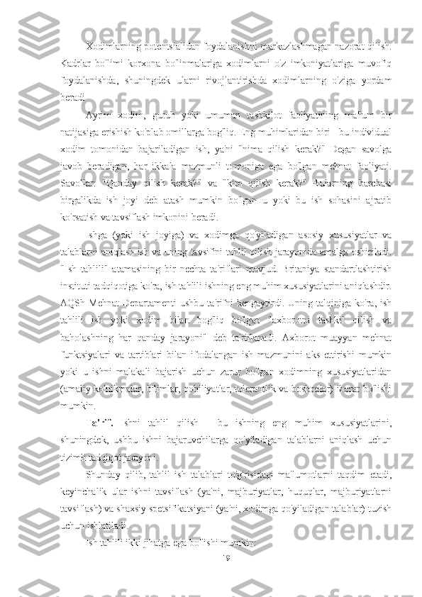 Xodimlarning potentsialidan foydalanishni markazlashmagan nazorat qilish.
Kadrlar   bo'limi   korxona   bo'linmalariga   xodimlarni   o'z   imkoniyatlariga   muvofiq
foydalanishda,   shuningdek   ularni   rivojlantirishda   xodimlarning   o'ziga   yordam
beradi
Ayrim   xodim,   guruh   yoki   umuman   tashkilot   faoliyatining   ma'lum   bir
natijasiga erishish ko'plab omillarga bog'liq. Eng muhimlaridan biri - bu individual
xodim   tomonidan   bajariladigan   ish,   ya'ni   "nima   qilish   kerak?"   Degan   savolga
javob   beradigan,   har   ikkala   mazmunli   tomoniga   ega   bo'lgan   mehnat   faoliyati.
Savollar:   "Qanday   qilish   kerak?"   va   "kim   qilish   kerak?"   Bularning   barchasi
birgalikda   ish   joyi   deb   atash   mumkin   bo'lgan   u   yoki   bu   ish   sohasini   ajratib
ko'rsatish va tavsiflash imkonini beradi.
Ishga   (yoki   ish   joyiga)   va   xodimga   qo'yiladigan   asosiy   xususiyatlar   va
talablarni aniqlash ish va uning tavsifini tahlil qilish jarayonida amalga oshiriladi.
"Ish   tahlili"   atamasining   bir   nechta   ta'riflari   mavjud.   Britaniya   standartlashtirish
instituti tadqiqotiga ko'ra, ish tahlili ishning eng muhim xususiyatlarini aniqlashdir.
AQSh  Mehnat   Departamenti   ushbu  ta'rifni  kengaytirdi.  Uning  talqiniga  ko'ra,  ish
tahlili   ish   yoki   xodim   bilan   bog'liq   bo'lgan   "axborotni   tashkil   qilish   va
baholashning   har   qanday   jarayoni"   deb   ta'riflanadi.   Axborot   muayyan   mehnat
funktsiyalari   va   tartiblari   bilan   ifodalangan   ish   mazmunini   aks   ettirishi   mumkin
yoki   u   ishni   malakali   bajarish   uchun   zarur   bo'lgan   xodimning   xususiyatlaridan
(amaliy ko'nikmalar, bilimlar, qobiliyatlar, tolerantlik va boshqalar) iborat bo'lishi
mumkin.
Ta'rif.   Ishni   tahlil   qilish   -   bu   ishning   eng   muhim   xususiyatlarini,
shuningdek,   ushbu   ishni   bajaruvchilarga   qo'yiladigan   talablarni   aniqlash   uchun
tizimli tadqiqot jarayoni.
Shunday   qilib,   tahlil   ish   talablari   to'g'risidagi   ma'lumotlarni   taqdim   etadi,
keyinchalik   ular   ishni   tavsiflash   (ya'ni,   majburiyatlar,   huquqlar,   majburiyatlarni
tavsiflash) va shaxsiy spetsifikatsiyani (ya'ni, xodimga qo'yiladigan talablar) tuzish
uchun ishlatiladi.
Ish tahlili ikki jihatga ega bo'lishi mumkin:
19 