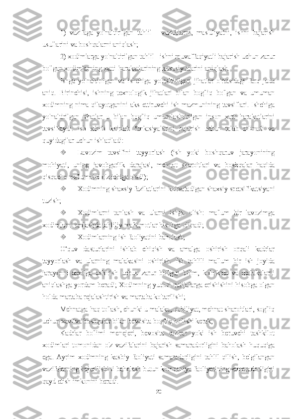 1)   vazifaga   yo'naltirilgan   tahlil   -   vazifalarni,   mas'uliyatni,   ishni   bajarish
usullarini va boshqalarni aniqlash;
2) xodimlarga yo'naltirilgan tahlil - ishni muvaffaqiyatli bajarish uchun zarur
bo'lgan xodimlarning xatti-harakatlarining xususiyatlarini aniqlash.
Ishga   yo'naltirilgan   va   ishchiga   yo'naltirilgan   jihatlar   o'rtasidagi   farq   juda
aniq.   Birinchisi,   ishning   texnologik   jihatlari   bilan   bog'liq   bo'lgan   va   umuman
xodimning nima qilayotganini  aks ettiruvchi ish mazmunining tavsiflari. Ishchiga
yo'naltirilgan   jihatlar   u   bilan   bog'liq   umumlashtirilgan   inson   xatti-harakatlarini
tavsiflaydi.   Ish   tahlili   ko'plab   funktsiyalarini   bajarish   uchun   talab   qilinadi   va
quyidagilar uchun ishlatiladi: 
 Lavozim   tavsifini   tayyorlash   (ish   yoki   boshqaruv   jarayonining
mohiyati,   uning   javobgarlik   darajasi,   mehnat   sharoitlari   va   boshqalar   haqida
qisqacha ma'lumotni o'z ichiga oladi);
 Xodimning shaxsiy fazilatlarini ko'rsatadigan shaxsiy spetsifikatsiyani
tuzish;
 Xodimlarni   tanlash   va   ularni   ishga   olish:   ma'lum   bir   lavozimga
xodimlarni tanlashda tahliliy ma'lumotlar hisobga olinadi;
 Xodimlarning ish faoliyatini baholash;
O‘quv   dasturlarini   ishlab   chiqish   va   amalga   oshirish   orqali   kadrlar
tayyorlash   va   ularning   malakasini   oshirish.   Ish   tahlili   ma'lum   bir   ish   joyida
jarayonni   amalga   oshirish   uchun   zarur   bo'lgan   bilim,   ko'nikma   va   malakalarni
aniqlashga yordam beradi; Xodimning yuqori natijalarga erishishini hisobga olgan
holda martaba rejalashtirish va martaba ko'tarilishi;
Mehnatga haq to'lash, chunki u malaka, qobiliyat, mehnat sharoitlari, sog'liq
uchun xavf va boshqalar bilan bevosita bog'liq bo'lishi kerak;
Kadrlar   bo'limi   menejeri,   bevosita   rahbar   yoki   ish   beruvchi   tashkilot
xodimlari   tomonidan   o'z   vazifalarini   bajarish   samaradorligini   baholash   huquqiga
ega.   Ayrim   xodimning   kasbiy   faoliyati   samaradorligini   tahlil   qilish,   belgilangan
vazifalarning bajarilishini baholash butun kompaniya faoliyatining samaradorligini
qayd etish imkonini beradi.
20 