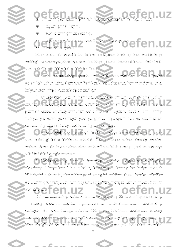 Xodimlarning samaradorligini baholashda quyidagilar hisobga olinadi:
 bajarilgan ish hajmi;
 vazifalarning murakkabligi;
 tayinlangan funktsional vazifalarning xususiyatlari;
 mehnat natijalari.
Biror   kishi   o'z   vazifalarini   bajara   oladi,lekin   hech   qachon   muddatlarga
mablag’   sarflamaydi,ishda   yordam   berishga   doimo   hamkasblarini   chalg'itadi,
samaradorlik esa ikkita ko'rsatkichdan iborat:
Tajribali   mutaxassisiga   yaxshi   ma'lumki,   xodimlarning   ish   faoliyatini
yaxshilash uchun uchta shart bajarilishi kerak. Va uchta shart ham menejer va unga
bo'ysunuvchining o'zaro ta'siriga qaratilgan:
1. Ishlash istagi o'zaro bo'lishi kerak. Oddiy xodimdan "qaytish" olish uchun
boshliq   bonuslar   yoki   martaba   ko'tarilishi   ko'rinishidagi   "bonuslar"   haqida
gapirishi  kerak. Shunday qilib, har ikki tomon ham foyda ko'radi: xodim o'zining
moliyaviy   ahvolini   yaxshilaydi   yoki   yangi   maqomga   ega   bo'ladi   va   xodimlardan
samarali foydalanish tufayli tashkilot foydani oshiradi.
2.   Bo'ysunuvchining   "shaxsiy"   "xudbin"   ehtiyojlaridan   foydalanib,   uning
sama-radorligi   ko'rsatkichlarini   oshirish.   Har   bir   inson   uchun   shaxsiy   manfaat
muhim.   Agar   siz   inson   uchun   nima   muhimligini   bilib   olsangiz,   uni   motivatsiya
sifatida ishlatishingiz mumkin.
3.   Rahbariyatning   ishchilar   jamoasiga   qiziqishi.   Agar   qo'l   ostidagilar
o'zlarining   "ehtiyojlarini"   his   qilsalar,   kompaniya   ularning   har   biriga   qiziqish
bildirishini   tushunadi,   ular   rahbariyatni   ko'nglini   qoldirmaslikka   harakat   qiladilar
va   ularning   ish   natijalari   ham   bo'ysunuvchi,   ham   menejer   uchun   mukofot   bo'lib
xizmat qiladi.
Deloitte tadqiqotiga ko‘ra, xodimlar ish vaqtining 25 foizini begona ishlarga
–   shaxsiy   elektron   pochta,   ogohlantirishlar,   bildirishnomalarni   tekshirishga
sarflaydi.   Bir   kishi   kuniga   o'rtacha   150   marta   telefonini   tekshiradi.   Shaxsiy
pochtani   tekshirishdan   tashqari,   offis   xodimlari   ijtimoiy   tarmoqlar,   o'yin-kulgilar
bilan   chalg'itishi   va   hatto   masofadan   turib   qo'shimcha   pul   ishlashlari   mumkin.
21 