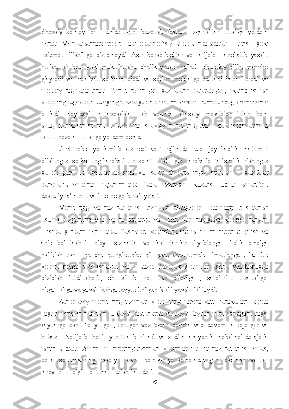 Shaxsiy   kompyuter   unumdorligini   kuzatish   dasturi   o'zgarishlar   qilishga   yordam
beradi. Mehnat samaraliroq bo'ladi: odam ofis yoki do'konda soatlab "o'tirish" yoki
"xizmat   qilish"   ga   qiziqmaydi.   Axir   ko'rsatkichlar   va   natijalar   qanchalik   yaxshi
bo'lsa,   ish   haqi   yoki   mukofot   shunchalik   yuqori   bo'ladi.   Shunday   qilib,   menejer
g'ayratli   va   malakali   xodimni   oladi   va   xodim   mehnatga   adolatli   baho   beradi   va
moddiy   rag'batlantiradi.   Biri   topshirilgan   vazifalarni   bajaradigan,   ikkinchisi   ish
kunining tugashini kutayotgan vaziyat bundan mustasno: hamma teng sharoitlarda
bo'ladi.   Saytdagi   mutaxassislar   ish   vaqtida   shaxsiy   masalalar   bilan   ham
shug'ullanishlari mumkin. GPS bilan shaxsiy monitoring tizimi dala ishchilarining
ishini nazorat qilishga yordam beradi:
GPS-treker   yordamida   siz   real   vaqt   rejimida   turar   joy   haqida   ma'lumot
olishingiz, xodimning harakatini nazorat qilishingiz, harakatlar tarixini ko'rishingiz
va   olingan   ma'lumotlar   asosida   xulosalar   chiqarishingiz   mumkin   -   vazifalar
qanchalik   vijdonan   bajarilmoqda.   Dala   ishchisini   kuzatish   uchun   smartfon,
dasturiy ta’minot va internetga kirish yetarli.
Monitoring   va   nazorat   qilish   tizimlari   allaqachon   odamlarni   boshqarish
usulini   o'zgartirmoqda   va   rahbarlarga   va   butun   kompaniyaga   ko'proq   narsani
olishda   yordam   bermoqda.   Tashkilot   xodimlarining   ishini   monitoring   qilish   va
aniq   baholashni   onlayn   xizmatlar   va   dasturlardan   foydalangan   holda   amalga
oshirish   oson.   qancha   qo'ng'iroqlar   qilingan,   shartnomalar   imzolangan,   har   bir
xodim   necha   soat   ishlagan   va   hokazo.   Bo'lajak   xodimlar   ushbu   yondashuvga
qiziqish   bildirishadi,   chunki   ko'proq   ish   qiladigan,   xatolarini   tuzatishga,
o'rganishga va yaxshilashga tayyor bo'lgan kishi yaxshi ishlaydi.
Zamonaviy   monitoring   tizimlari   xodimning   barcha   xatti-harakatlari   haqida
"aytib berishi" mumkin:  u qaysi  dasturlarda va  qaysi  fayllar  bilan  ishlagan, qaysi
saytlarga tashrif buyurgan, berilgan vazifalarni qancha vaqt davomida bajargan va
hokazo.  Natijada, haqiqiy  natija  ko'rinadi   va  xodim   jarayonda maksimal  darajada
ishtirok   etadi.   Ammo   monitoring   tizimlari   xodimlarni   to'liq   nazorat   qilish   emas,
balki   xodimlarning   kasbiy   o'sishi,   kompaniya   samaradorligini   oshirish   va   ish
jarayonini to'g'ri, optimal qurish haqidadir.
22 