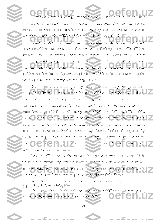 Center2M kompaniyasining CenterVision “aqlli” videotahlil tizimi real vaqt
rejimida   ishlab   chiqarish   jarayonini   kuzatib   boradi,   avtomatik   ravishda   vaziyat
markazini   xabardor   qiladi,   xavfsizlik   qoidalarining   buzilishi   haqida   bir   zumda
xabar beradi va qoidabuzarliklar aniqlanganda hisobot tayyorlaydi.
Raqamlashtirish   ish   jarayonlarini   soddalashtirishga,   ko'plab   vazifalarni
soddalashtirishga,   daromadlarni   oshirishga   va   xodimlarga   g'amxo'rlik   qilishga
yordam   beradi.   Monitoring   tizimlaridan   individual   mutaxassislar   va   butun
bo'limning   yoshini,   sog'lig'ini   hisobga   olgan   holda   optimal   ish   rejasini   tuzish
mumkin.   Har   kimga   bunday   individual   yondashuv   qimmatli   kadrlarni   saqlab
qolishga   yordam   beradi.   Optimal   miqdordagi   vazifalarni   bajarib,   odam   ortiqcha
ishlamaydi va uning ishining samaradorligi oshadi.
Xodimlarni   boshqarishning   asosiy   maqsadi   tashkilot   maqsadlariga   erishish,
uning   iqtisodiy   va   ijtimoiy   samaradorligini   oshirish   uchun   inson   resurslarini
boshqarishni   rivojlantirishgaqaratilgan   o'zgaruvchan   muhitda   xodimlarni
boshqarish   tizimi   doirasida   faoliyatni   muvofiqlashtirish   va   optimallashtirish
mexanizmini   yaratishdir.   Taklif   etilayotgan   ta'rifdan   ko'rinib   turibdiki,   ushbu
maqsad   tashkilotning   xodimlarni   boshqarishda   ma'lum   natijalarga   erishishga
qaratilgan.   Tashkilotning   rivojlanish   darajasiga   va   uning   maqsadli   ehtiyojlariga
qarab,   tashkilot   va   xodimlarni   boshqarish   quyi   tizimini   boshqarishning   iqtisodiy
maqsadlari   quyidagilar   bo'lishi   mumkin.   Xorijiy   tadqiqotlar   va   nazoratdan
foydalanish   amaliyoti   shuni   ko'rsatadiki,   xodimlarni   nazorat   qilish   maqsadi   asta-
sekin murakkablashib bormoqda.
Nazorat   qilishning   asosiy   maqsadi   boshqaruv   jarayonini   korxona   oldida
turgan barcha maqsadlarga erishishga yo'naltirishdir. Nazorat vazifasi boshqaruvni
qarorlar   qabul   qilish   va   zarur   harakatlarni   amalga   oshirishga   yo'naltirish   uchun
zarur boshqaruv ma'lumotlarini tayyorlash va taqdim etishdan iborat.
 Xodimlarni   nazorat   qilish   maqsadiga   asoslanib,   tadqiqotchilar
quyidagi vazifalarni aniqlaydilar:
 xodimlarni   boshqarish   va   umuman   tashkilotning   strategiyalari,
siyosati, maqsadlarini shakllantirishga hissa qo'shish;
23 