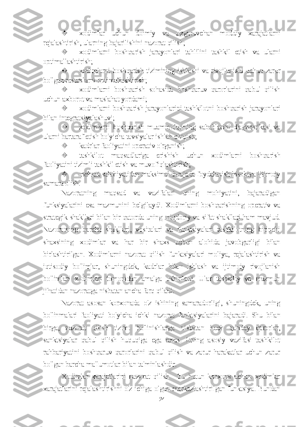  xodimlar   uchun   doimiy   va   o'zgaruvchan   moddiy   xarajatlarni
rejalashtirish, ularning bajarilishini nazorat qilish;
 xodimlarni   boshqarish   jarayonlari   tahlilini   tashkil   etish   va   ularni
optimallashtirish;
 xodimlarni  boshqarish  tizimining ishlashi  va  rivojlanishi  uchun  zarur
bo'lgan resurslarni optimallashtirish;
 xodimlarni   boshqarish   sohasida   boshqaruv   qarorlarini   qabul   qilish
uchun axborot va maslahat yordami;
 xodimlarni boshqarish jarayonlarini tashkilotni boshqarish jarayonlari
bilan integratsiyalashuvi;
 xodimlarni   boshqarish   muammolarining   sabablarini   diagnostikasi   va
ularni bartaraf etish bo'yicha tavsiyalar ishlab chiqish;
 kadrlar faoliyatini operativ o'rganish;
 tashkilot   maqsadlariga   erishish   uchun   xodimlarni   boshqarish
faoliyatini tizimli tashkil etish va muvofiqlashtirish;
 mehnat salohiyatidan maksimal darajada foydalanish hisobiga ijtimoiy
samara olish.
Nazoratning   maqsad   va   vazifalari   uning   mohiyatini,   bajaradigan
funksiyalarini   esa   mazmunini   belgilaydi.   Xodimlarni   boshqarishning   operativ   va
strategik shakllari bilan bir qatorda uning miqdoriy va sifat shakllari ham mavjud.
Nazoratning   barcha   shakllari,   vositalari   va   funktsiyalari   tashkilotning   birinchi
shaxsining   xodimlar   va   har   bir   shaxs   uchun   alohida   javobgarligi   bilan
birlashtirilgan.   Xodimlarni   nazorat   qilish   funktsiyalari   moliya,   rejalashtirish   va
iqtisodiy   bo'limlar,   shuningdek,   kadrlar   bilan   ishlash   va   ijtimoiy   rivojlanish
bo'limlari   xodimlari   tomonidan   amalga   oshiriladi.   Ular   tashkiliy   va   mazmun
jihatidan nazoratga nisbatan ancha farq qiladi.
Nazorat   asosan   korxonada   o'z   ishining   samaradorligi,   shuningdek,   uning
bo'linmalari   faoliyati   bo'yicha   ichki   nazorat   funktsiyalarini   bajaradi.   Shu   bilan
birga,   nazorat   qilish   tizimi   bo'linishlarga   nisbatan   hech   qanday   qarorlar,
sanktsiyalar   qabul   qilish   huquqiga   ega   emas.   Uning   asosiy   vazifasi   tashkilot
rahbariyatini   boshqaruv   qarorlarini   qabul   qilish   va   zarur   harakatlar   uchun   zarur
bo'lgan barcha ma'lumotlar bilan ta'minlashdir.
Xodimlar   xarajatlarini   nazorat   qilish   -   bu   butun   korxona   uchun   xodimlar
xarajatlarini rejalashtirishni o'z ichiga olgan markazlashtirilgan funktsiya. Bundan
24 