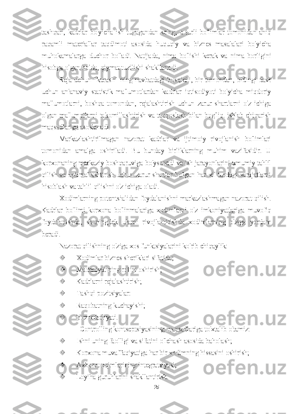 tashqari,   kadrlar   bo'yicha   ish   tugagandan   so'ng,   u   turli   bo'limlar   tomonidan   aniq
raqamli   materiallar   taqdimoti   asosida   huquqiy   va   biznes   masalalari   bo'yicha
muhokamalarga   duchor   bo'ladi.   Natijada,   nima   bo'lishi   kerak   va   nima   borligini
hisobga olgan holda, qiymat tuzilishi shakllanadi.
Reja   uchun   "kurash"   ning   navbatdagi   bosqichi,   bir   tomondan,   oldingi   davr
uchun   an'anaviy   statistik   ma'lumotlardan   kadrlar   iqtisodiyoti   bo'yicha   miqdoriy
ma'lumotlarni,   boshqa   tomondan,   rejalashtirish   uchun   zarur   shartlarni   o'z   ichiga
olgan ma'lumotlarni takomillashtirish va taqqoslash bilan bog'liq. ishlab chiqarish
maqsadlariga asoslanadi.
Markazlashtirilmagan   nazorat   kadrlar   va   ijtimoiy   rivojlanish   bo'limlari
tomonidan   amalga   oshiriladi.   Bu   bunday   birliklarning   muhim   vazifasidir.   U
korxonaning markaziy boshqaruviga bo'ysunadi va ish jarayonlarini umumiy tahlil
qilish va optimallashtirish uchun zarur shartlar bo'lgan har xil turdagi xarajatlarni
hisoblash va tahlil qilishni o'z ichiga oladi.
Xodimlarning potentsialidan foydalanishni markazlashmagan nazorat qilish.
Kadrlar   bo'limi   korxona   bo'linmalariga   xodimlarni   o'z   imkoniyatlariga   muvofiq
foydalanishda,   shuningdek   ularni   rivojlantirishda   xodimlarning   o'ziga   yordam
beradi.
Nazorat qilishning o'ziga xos funktsiyalarini ko'rib chiqaylik:
 Xodimlar biznes sheriklari sifatida;
 Madaniyatining rolini oshirish;
 Kadrlarni rejalashtirish;
 Tashqi pozitsiyalar:
 Raqobatning kuchayishi;
 Bozorfaoliyati.
Controlling kontseptsiyasining maqsadlariga to'xtalib o'tamiz:
 Ishni uning faolligi va sifatini o'lchash asosida baholash;
 Korxona muvaffaqiyatiga har bir xodimning hissasini oshirish;
 Axborot oqimlarining integratsiyasi;
 Loyiha guruhlarini shakllantirish.
25 