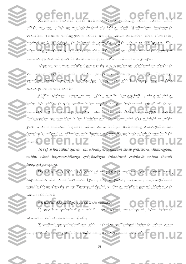 Xodimlarni   nazorat   qilish   xodimlarning   birgalikdagi   ishini   tizimli   tahlil
qilish,   nazorat   qilish   va   rejalashtirishni   o'z   ichiga   oladi.   Xodimlarni   boshqarish
vositalari   korxona   strategiyasini   ishlab   chiqish   uchun   xodimlar   bilan   o'tmishda,
hozirgi   va   kelajakdagi   ish   holatini   diagnostika   qilish   uchun   mo'ljallangan.   Shu
bilan birga, boshqaruv uslubi, ishlab chiqarish iqlimi va ishdan qoniqish darajasini
baholashga xizmat qiluvchi xodimlarning so'rovlari muhim rol o'ynaydi.
Ishga va xodimga qo'yiladigan asosiy xususiyatlar va talablarni aniqlash ish
va   uning   tavsifini   tahlil   qilish   jarayonida   amalga   oshiriladi.   Britaniya
standartlashtirish   instituti   tadqiqotiga   ko'ra,   ish   tahlili   ishning   eng   muhim
xususiyatlarini aniqlashdir. 
AQSh   Mehnat   Departamenti   ushbu   ta'rifni   kengaytirdi.   Uning   talqiniga
ko'ra,   ish   tahlili   ish   yoki   xodim   bilan   bog'liq   bo'lgan   "axborotni   tashkil   qilish   va
baholashning   har   qanday   jarayoni"   deb   ta'riflanadi.   Axborot   muayyan   mehnat
funktsiyalari   va   tartiblari   bilan   ifodalangan   ish   mazmunini   aks   ettirishi   mumkin
yoki   u   ishni   malakali   bajarish   uchun   zarur   bo'lgan   xodimning   xususiyatlaridan
(amaliy ko'nikmalar, bilimlar, qobiliyatlar, tolerantlik va boshqalar) iborat bo'lishi
mumkin.
Ta'rif. Ishni tahlil qilish - bu ishning eng muhim xususiyatlarini, shuningdek,
ushbu   ishni   bajaruvchilarga   qo'yiladigan   talablarni   aniqlash   uchun   tizimli
tadqiqot jarayoni.
Shunday   qilib,   tahlil   ish   talablari   to'g'risidagi   ma'lumotlarni   taqdim   etadi,
keyinchalik   ular   ishni   tavsiflash   (ya'ni,   majburiyatlar,   huquqlar,   majburiyatlarni
tavsiflash) va shaxsiy spetsifikatsiyani (ya'ni, xodimga qo'yiladigan talablar) tuzish
uchun ishlatiladi.
Ish tahlili ikki jihatga ega bo'lishi mumkin:
1)   vazifaga   yo'naltirilgan   tahlil   -   vazifalarni,   mas'uliyatni,   ishni   bajarish
usullarini va boshqalarni aniqlash;
2) xodimlarga yo'naltirilgan tahlil - ishni muvaffaqiyatli bajarish uchun zarur
bo'lgan xodimlarning xatti-harakatlarining xususiyatlarini aniqlash.
26 