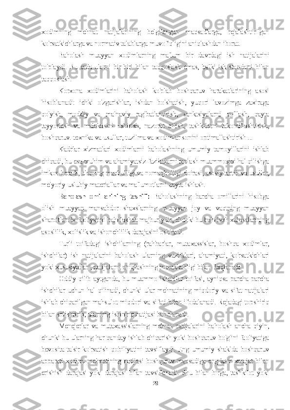 xodimning   mehnat   natijalarining   belgilangan   maqsadlarga,   rejalashtirilgan
ko'rsatkichlarga va normativ talablarga muvofiqligini aniqlashdan iborat.
Baholash   muayyan   xodimlarning   ma'lum   bir   davrdagi   ish   natijalarini
to'playdi.   Bu   erda   ularni   bir-biri   bilan   taqqoslash   emas,   balki   ish   standarti   bilan
taqqoslash.
Korxona   xodimlarini   baholash   ko'plab   boshqaruv   harakatlarining   asosi
hisoblanadi:   ichki   o'zgarishlar,   ishdan   bo'shatish,   yuqori   lavozimga   zaxiraga
qo'yish,   moddiy   va   ma'naviy   rag'batlantirish,   sanktsiyalarni   qo'llash,   qayta
tayyorlash   va   malakasini   oshirish,   nazorat   qilish,   tashkilotni   takomillashtirish,
boshqaruv. texnika va usullar, tuzilma va xodimlar sonini optimallashtirish ...
Kadrlar   xizmatlari   xodimlarni   baholashning   umumiy   tamoyillarini   ishlab
chiqadi, bu esa muhim va ahamiyatsiz fazilatlarni tanlash muammosini hal qilishga
imkon beradi, ularning maqbulligi va nomaqbulligi doirasi, asosiy tartib va  usullar,
me'yoriy-uslubiy materiallar va ma'lumotlarni qayta ishlash.
Baholash   omillarining   tasnifi:   Baholashning   barcha   omillarini   hisobga
olish   muayyan   mansabdor   shaxslarning   muayyan   joy   va   vaqtning   muayyan
sharoitlarida faoliyatini baholashda majburiydir, chunki bu baholash xulosalarining
asoslilik, xolislik va ishonchlilik darajasini oshiradi.
Turli   toifadagi   ishchilarning   (rahbarlar,   mutaxassislar,   boshqa   xodimlar,
ishchilar)   ish   natijalarini   baholash   ularning   vazifalari,   ahamiyati,   ko'rsatkichlari
yoki xususiyatlari, natijalarni aniqlashning murakkabligi bilan farqlanadi.
Oddiy   qilib   aytganda,   bu   muammo   ishchilar   toifasi,   ayniqsa   parcha-parcha
ishchilar   uchun   hal   qilinadi,   chunki   ular   mehnatining   miqdoriy   va   sifat   natijalari
ishlab chiqarilgan mahsulot miqdori va sifati bilan ifodalanadi. Rejadagi topshiriq
bilan solishtirib, ularning ishining natijasi baholanadi.
Menejerlar   va   mutaxassislarning   mehnat   natijalarini   baholash   ancha   qiyin,
chunki bu ularning har qanday ishlab chiqarish yoki boshqaruv bo'g'ini faoliyatiga
bevosita   ta'sir   ko'rsatish   qobiliyatini   tavsiflaydi.   Eng   umumiy   shaklda   boshqaruv
apparati xodimi mehnatining natijasi  boshqaruv maqsadiga eng kam xarajat  bilan
erishish   darajasi   yoki   darajasi   bilan   tavsiflanadi.   Shu   bilan   birga,   tashkilot   yoki
28 