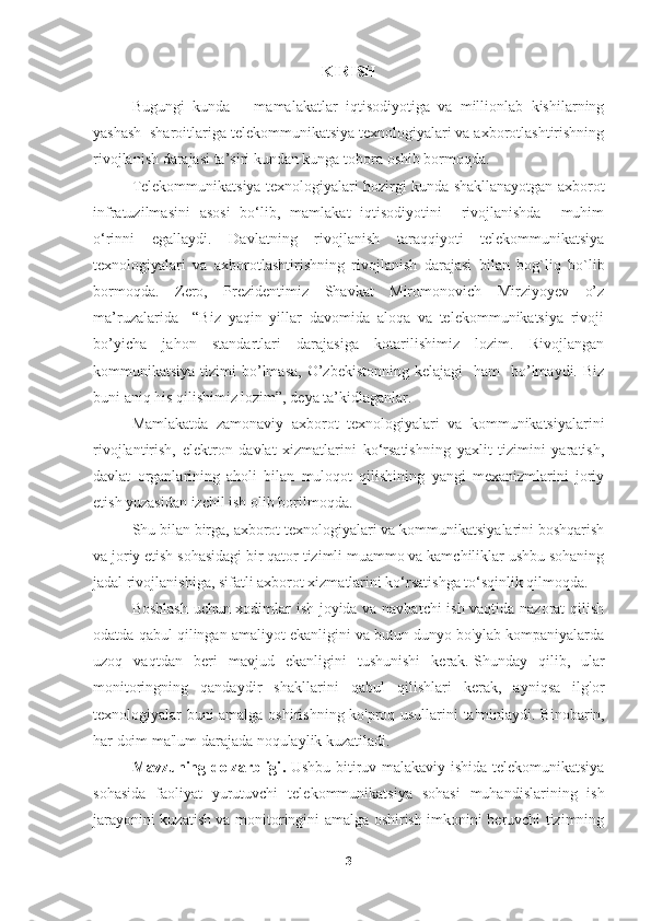 KIRISH
Bugungi   kunda       mamalakatlar   iqtisodiyotiga   va   millionlab   kishilarning
yashash  sharoitlariga telekommunikatsiya texnologiyalari va axborotlashtirishning
rivojlanish darajasi ta’siri kundan kunga  tobora  oshib bormoqda.
Telekommunikatsiya texnologiyalari hozirgi kunda shakllanayotgan axborot
infratuzilmasini   asosi   bo‘lib,   mamlakat   iqtisodiyotini     rivojlanishda     muhim
o‘rinni   egallaydi.   Davlatning   rivojlanish   taraqqiyoti   telekommunikatsiya
texnologiyalari   va   axborotlashtirishning   rivojlanish   darajasi   bilan   bog`liq   bo`lib
bormoqda.   Zero,   Prezidentimiz   Shavkat   Miromonovich   Mirziyoyev   o’z
ma’ruzalarida     “Biz   yaqin   yillar   davomida   aloqa   va   telekommunikatsiya   rivoji
bo’yicha   jahon   standartlari   darajasiga   kotarilishimiz   lozim.   Rivojlangan
kommunikatsiya  tizimi   bo’lmasa,   O’zbekistonning  kelajagi     ham     bo’lmaydi.  Biz
buni aniq his qilishimiz lozim”, deya ta’kidlaganlar. 
Mamlakatda   zamonaviy   axborot   texnologiyalari   va   kommunikatsiyalarini
rivojlantirish,   elektron   davlat   xizmatlarini   ko‘rsatishning   yaxlit   tizimini   yaratish,
davlat   organlarining   aholi   bilan   muloqot   qilishining   yangi   mexanizmlarini   joriy
etish yuzasidan izchil ish olib borilmoqda.  
Shu bilan birga, axborot texnologiyalari va kommunikatsiyalarini boshqarish
va joriy etish sohasidagi bir qator tizimli muammo va kamchiliklar ushbu sohaning
jadal rivojlanishiga, sifatli axborot xizmatlarini ko‘rsatishga to‘sqinlik qilmoqda.
Boshlash uchun xodimlar ish joyida va navbatchi ish vaqtida nazorat qilish
odatda qabul qilingan amaliyot ekanligini va butun dunyo bo'ylab kompaniyalarda
uzoq   vaqtdan   beri   mavjud   ekanligini   tushunishi   kerak.   Shunday   qilib,   ular
monitoringning   qandaydir   shakllarini   qabul   qilishlari   kerak,   ayniqsa   ilg'or
texnologiyalar buni amalga oshirishning ko'proq usullarini ta'minlaydi.   Binobarin,
har doim ma'lum darajada noqulaylik kuzatiladi.  
Mavzuning dolzarbligi .   Ushbu bitiruv malakaviy ishida telekomunikatsiya
sohasida   faoliyat   yurutuvchi   telekommunikatsiya   sohasi   muhandislarining   ish
jarayonini kuzatish va monitoringini amalga oshirish imkonini beruvchi tizimning
3 