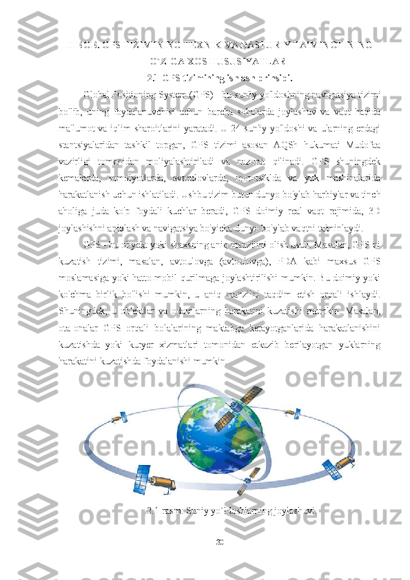 II BOB. GPS TIZIMINING TEXNIK VA DASTURIY TA’MINOTINING
O`ZIGA XOS HUSUSIYATLARI
2.1 GPS tizimining ishlash prinsipi.
Global Positioning System (GPS)  - bu sun'iy yo'ldoshning navigatsiya tizimi
bo'lib,   uning   foydalanuvchisi   uchun   barcha   sohalarda   joylashuv   va   vaqt   haqida
ma'lumot va iqlim sharoitlarini yaratadi. U 24 sun'iy yo'ldoshi  va ularning erdagi
stantsiyalaridan   tashkil   topgan,   GPS   tizimi   asosan   AQSh   hukumati   Mudofaa
vazirligi   tomonidan   moliyalashtiriladi   va   nazorat   qilinadi.   GPS   shuningdek
kemalarda,   samolyotlarda,   avtoulovlarda,   mototsiklda   va   yuk   mashinalarida
harakatlanish uchun ishlatiladi. Ushbu tizim butun dunyo bo'ylab harbiylar va tinch
aholiga   juda   ko'p   foydali   kuchlar   beradi,   GPS   doimiy   real   vaqt   rejimida,   3D
joylashishni aniqlash va navigatsiya bo'yicha dunyo bo'ylab vaqtni ta'minlaydi. 
GPS - bu obyekt yoki shaxsning aniq manzilini olish usuli. Masalan, GPS-ni
kuzatish   tizimi,   masalan,   avtoulovga   (avtoulovga),   PDA   kabi   maxsus   GPS
moslamasiga yoki hatto mobil qurilmaga joylashtirilishi mumkin. Bu doimiy yoki
ko'chma   birlik   bo'lishi   mumkin,   u   aniq   manzilni   taqdim   etish   orqali   ishlaydi.
Shuningdek,   u   ob'ektlar   va   odamlarning   harakatini   kuzatishi   mumkin.   Masalan,
ota-onalar   GPS   orqali   bolalarining   maktabga   ketayotganlarida   harakatlanishini
kuzatishda   yoki   kuryer   xizmatlari   tomonidan   etkazib   berilayotgan   yuklarning
harakatini kuzatishda foydalanishi mumkin.
2.1-rasm: Suniy yo`ldoshlarning joylashuvi.
30 