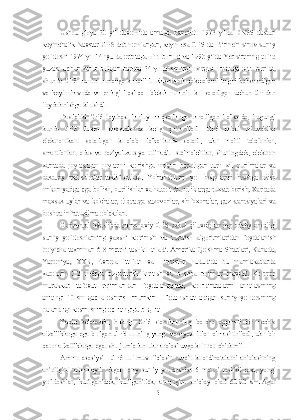 Ushbu   g'oya   20   yil   davomida   amalga   oshirildi.   1973   yilda   DNSS   dasturi
keyinchalik Navstar-GPS deb nomlangan, keyin esa GPS-da. Birinchi sinov sun'iy
yo'ldoshi 1974 yil 14 iyulda orbitaga olib borildi va 1993 yilda Yer sirtining to'liq
yuzasi   uchun   zarur   bo'lgan   barcha   24   yo'ldoshning   oxirgisi   orbitaga   olib   borildi,
shunda GPS qurolli tomonga ko'tarildi. Rasmlarda raketalarni to'g'ri ko'rsatadigan
va   keyin   havoda   va   erdagi   boshqa   ob'ektlarni   aniq   ko'rsatadigan   uchun   GP-dan
foydalanishga kirishdi.
Dastlabki   GPS   loyihasi   harbiy   maqsadlarga   qaratilgan   bo'lsa-da,   bugungi
kunda   GPS   fuqaro   maqsadlarida   keng   qo'llaniladi.   GPS   qabul   qiluvchilar
elektronikani   sotadigan   ko'plab   do'konlarda   sotadi,   ular   mobil   telefonlar,
smartfonlar,   pdas   va   roziyalizatsiya   qilinadi.   Iste'molchilar,   shuningdek,   elektron
xaritada   joylashgan   joylarini   ko'rishga   imkon   beradigan   turli   xil   qurilmalar   va
dasturiy   mahsulotlar   taklif   etiladi;   Yo'nalishlarni   yo'l   belgilarini   hisobga   olish
imkoniyatiga ega bo'lish, burilishlar va hatto tirbandliklarga ruxsat berish; Xaritada
maxsus uylar va ko'chalar, diqqatga sazovonlar, shifoxonalar, gaz stantsiyalari  va
boshqa infratuzilma ob'ektlari.
Gorizontal   tekislikda   zamonaviy   GPS   qabul   qiluvchilarning   odatiy   aniqligi
sun'iy   yo'ldoshlarning   yaxshi   ko'rinishi   va   tuzatish   algoritmlaridan   foydalanish
bo'yicha   taxminan  6-8  metrni   tashkil   qiladi.   Amerika   Qo'shma   Shtatlari,  Kanada,
Yaponiya,   XXR,   Evropa   Ittifoqi   va   Hindiston   hududida   bu   mamlakatlarda
xatolarni   1-2   metrga   o'zgartirish   kiritish   va   boshqa   rejimlar   mavjud.   Ko'proq
murakkab   tafovut   rejimlaridan   foydalanganda,   koordinatalarni   aniqlashning
aniqligi   10   sm   gacha   oshirish   mumkin.   Ufqda   ishlatiladigan   sun'iy   yo'ldoshning
balandligi kosmosning ochiqligiga bog'liq.
Yaqin   kelajakda,   hozirgi   GPS   standartining   barcha   apparati   bir   nechta
afzalliklarga ega bo'lgan GPS IIFning yangi versiyasi bilan almashtiriladi, ular bir
qator afzalliklarga ega, shu jumladan ular aralashuvga ko'proq chidamli.
Ammo asosiysi - GPS IIF muvofiqlashtiruvchi koordinatalarni aniqlashning
aniqligini   ta'minlaydi.   Agar   joriy   sun'iy   yo'ldoshlar   6   metrni   tashkil   etsa,   yangi
yo'ldoshlar,   kutilganidek,   kutilganidek,   aniqligini   aniqlay   oladi   60-90   sm.   Agar
31 