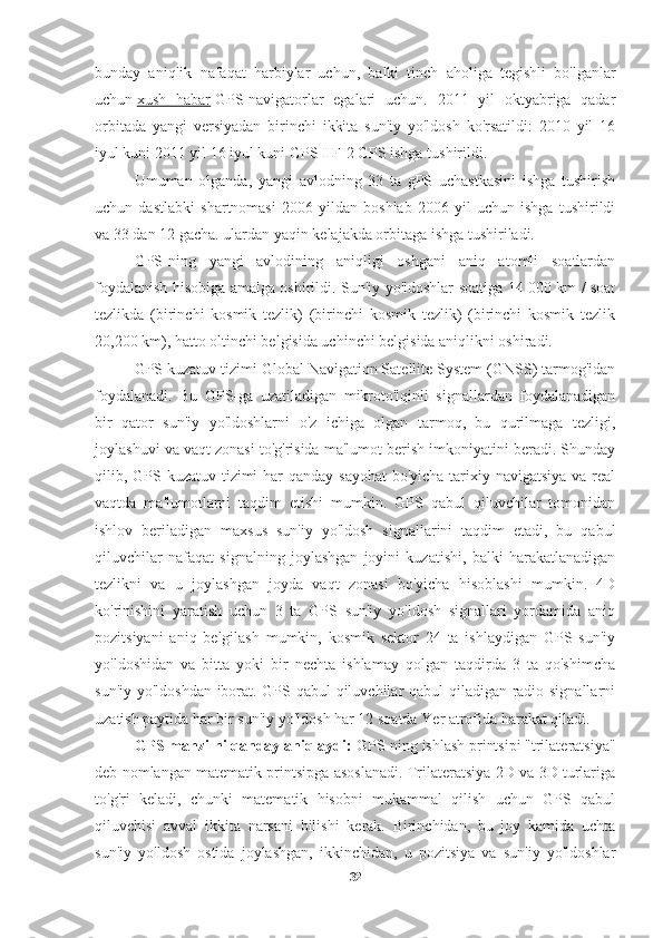 bunday   aniqlik   nafaqat   harbiylar   uchun,   balki   tinch   aholiga   tegishli   bo'lganlar
uchun   xush   habar   GPS-navigatorlar   egalari   uchun.   2011   yil   oktyabriga   qadar
orbitada   yangi   versiyadan   birinchi   ikkita   sun'iy   yo'ldosh   ko'rsatildi:   2010   yil   16
iyul kuni 2011 yil 16 iyul kuni GPS IIF-2 GPS ishga tushirildi.
Umuman   olganda,   yangi   avlodning   33   ta   gPS   uchastkasini   ishga   tushirish
uchun   dastlabki   shartnomasi   2006   yildan   boshlab   2006   yil   uchun   ishga   tushirildi
va 33 dan 12 gacha. ulardan yaqin kelajakda orbitaga ishga tushiriladi.
GPS-ning   yangi   avlodining   aniqligi   oshgani   aniq   atomli   soatlardan
foydalanish hisobiga amalga oshirildi. Sun'iy yo'ldoshlar soatiga 14 000 km / soat
tezlikda   (birinchi   kosmik   tezlik)   (birinchi   kosmik   tezlik)   (birinchi   kosmik   tezlik
20,200 km), hatto oltinchi belgisida uchinchi belgisida aniqlikni oshiradi.
GPS kuzatuv tizimi Global Navigation Satellite System (GNSS) tarmog'idan
foydalanadi.   Bu   GPS-ga   uzatiladigan   mikroto'lqinli   signallardan   foydalanadigan
bir   qator   sun'iy   yo'ldoshlarni   o'z   ichiga   olgan   tarmoq,   bu   qurilmaga   tezligi,
joylashuvi va vaqt zonasi to'g'risida ma'lumot berish imkoniyatini beradi. Shunday
qilib, GPS kuzatuv tizimi har  qanday sayohat  bo'yicha tarixiy navigatsiya va real
vaqtda   ma'lumotlarni   taqdim   etishi   mumkin.   GPS   qabul   qiluvchilar   tomonidan
ishlov   beriladigan   maxsus   sun'iy   yo'ldosh   signallarini   taqdim   etadi,   bu   qabul
qiluvchilar   nafaqat   signalning   joylashgan   joyini   kuzatishi,   balki   harakatlanadigan
tezlikni   va   u   joylashgan   joyda   vaqt   zonasi   bo'yicha   hisoblashi   mumkin.   4D
ko'rinishini   yaratish   uchun   3   ta   GPS   sun'iy   yo'ldosh   signallari   yordamida   aniq
pozitsiyani   aniq   belgilash   mumkin,   kosmik   sektor   24   ta   ishlaydigan   GPS   sun'iy
yo'ldoshidan   va   bitta   yoki   bir   nechta   ishlamay   qolgan   taqdirda   3   ta   qo'shimcha
sun'iy yo'ldoshdan iborat. GPS qabul qiluvchilar qabul qiladigan radio signallarni
uzatish paytida har bir sun'iy yo'ldosh har 12 soatda Yer atrofida harakat qiladi.
GPS manzilni qanday aniqlaydi:  GPS-ning ishlash printsipi "trilateratsiya"
deb nomlangan matematik printsipga asoslanadi. Trilateratsiya 2D va 3D turlariga
to'g'ri   keladi,   chunki   matematik   hisobni   mukammal   qilish   uchun   GPS   qabul
qiluvchisi   avval   ikkita   narsani   bilishi   kerak.   Birinchidan,   bu   joy   kamida   uchta
sun'iy   yo'ldosh   ostida   joylashgan,   ikkinchidan,   u   pozitsiya   va   sun'iy   yo'ldoshlar
32 