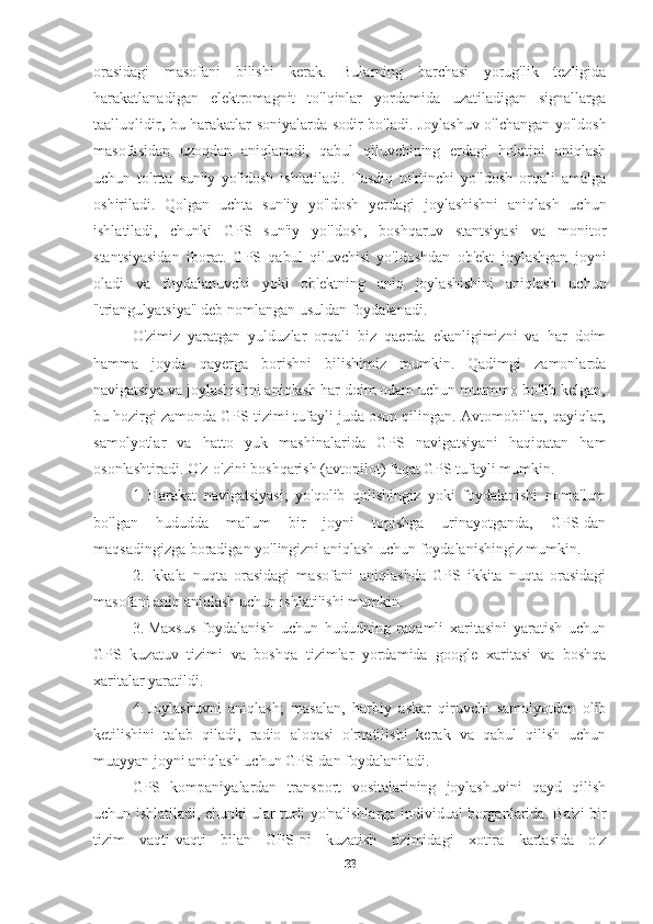 orasidagi   masofani   bilishi   kerak.   Bularning   barchasi   yorug'lik   tezligida
harakatlanadigan   elektromagnit   to'lqinlar   yordamida   uzatiladigan   signallarga
taalluqlidir, bu harakatlar soniyalarda sodir bo'ladi. Joylashuv o'lchangan yo'ldosh
masofasidan   uzoqdan   aniqlanadi,   qabul   qiluvchining   erdagi   holatini   aniqlash
uchun   to'rtta   sun'iy   yo'ldosh   ishlatiladi.   Tasdiq   to'rtinchi   yo'ldosh   orqali   amalga
oshiriladi.   Qolgan   uchta   sun'iy   yo'ldosh   yerdagi   joylashishni   aniqlash   uchun
ishlatiladi,   chunki   GPS   sun'iy   yo'ldosh,   boshqaruv   stantsiyasi   va   monitor
stantsiyasidan   iborat.   GPS   qabul   qiluvchisi   yo'ldoshdan   ob'ekt   joylashgan   joyni
oladi   va   foydalanuvchi   yoki   ob'ektning   aniq   joylashishini   aniqlash   uchun
"triangulyatsiya" deb nomlangan usuldan foydalanadi.
O'zimiz   yaratgan   yulduzlar   orqali   biz   qaerda   ekanligimizni   va   har   doim
hamma   joyda   qayerga   borishni   bilishimiz   mumkin.   Qadimgi   zamonlarda
navigatsiya va joylashishni aniqlash har doim odam uchun muammo bo'lib kelgan,
bu hozirgi zamonda GPS tizimi tufayli juda oson qilingan. Avtomobillar, qayiqlar,
samolyotlar   va   hatto   yuk   mashinalarida   GPS   navigatsiyani   haqiqatan   ham
osonlashtiradi.  O'z-o'zini boshqarish (avtopilot) faqat GPS tufayli mumkin.
1. Harakat   navigatsiyasi;   yo'qolib   qolishingiz   yoki   foydalanishi   noma'lum
bo'lgan   hududda   ma'lum   bir   joyni   topishga   urinayotganda,   GPS-dan
maqsadingizga boradigan yo'lingizni aniqlash uchun foydalanishingiz mumkin.
2. Ikkala   nuqta   orasidagi   masofani   aniqlashda   GPS   ikkita   nuqta   orasidagi
masofani aniq aniqlash uchun ishlatilishi mumkin.
3. Maxsus   foydalanish   uchun   hududning   raqamli   xaritasini   yaratish   uchun
GPS   kuzatuv   tizimi   va   boshqa   tizimlar   yordamida   google   xaritasi   va   boshqa
xaritalar yaratildi.
4. Joylashuvni   aniqlash;   masalan,   harbiy   askar   qiruvchi   samolyotdan   olib
ketilishini   talab   qiladi,   radio   aloqasi   o'rnatilishi   kerak   va   qabul   qilish   uchun
muayyan joyni aniqlash uchun GPS-dan foydalaniladi.
GPS   kompaniyalardan   transport   vositalarining   joylashuvini   qayd   qilish
uchun ishlatiladi, chunki ular turli yo'nalishlarga individual borganlarida. Ba'zi bir
tizim   vaqti-vaqti   bilan   GPS-ni   kuzatish   tizimidagi   xotira   kartasida   o'z
33 