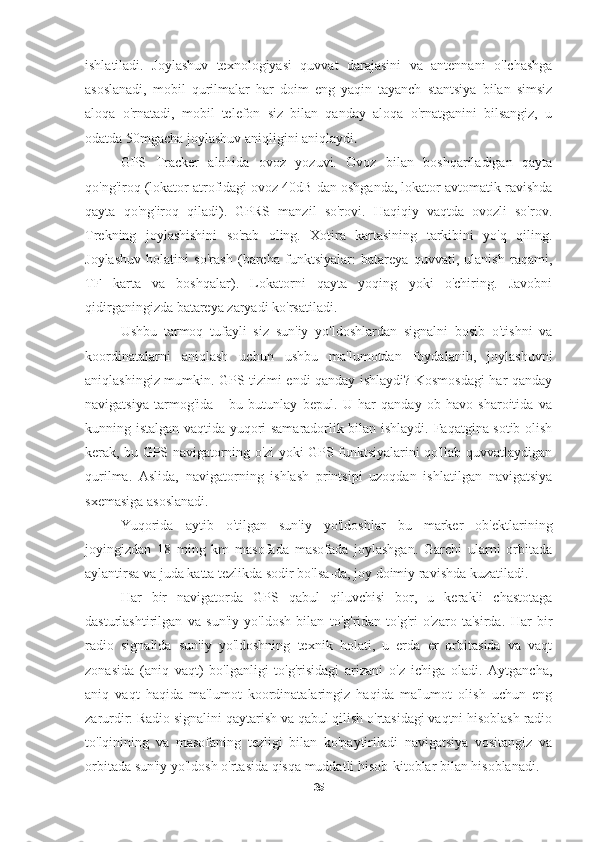 ishlatiladi.   Joylashuv   texnologiyasi   quvvat   darajasini   va   antennani   o'lchashga
asoslanadi,   mobil   qurilmalar   har   doim   eng   yaqin   tayanch   stantsiya   bilan   simsiz
aloqa   o'rnatadi,   mobil   telefon   siz   bilan   qanday   aloqa   o'rnatganini   bilsangiz,   u
odatda 50mgacha joylashuv aniqligini aniqlaydi .
GPS   Tracker   alohida   ovoz   yozuvi.   Ovoz   bilan   boshqariladigan   qayta
qo'ng'iroq (lokator atrofidagi ovoz 40dB dan oshganda, lokator avtomatik ravishda
qayta   qo'ng'iroq   qiladi).   GPRS   manzil   so'rovi.   Haqiqiy   vaqtda   ovozli   so'rov.
Trekning   joylashishini   so'rab   oling.   Xotira   kartasining   tarkibini   yo'q   qiling.
Joylashuv   holatini   so'rash   (barcha   funktsiyalar:   batareya   quvvati,   ulanish   raqami,
TF   karta   va   boshqalar).   Lokatorni   qayta   yoqing   yoki   o'chiring.   Javobni
qidirganingizda batareya zaryadi ko'rsatiladi.   
Ushbu   tarmoq   tufayli   siz   sun'iy   yo'ldoshlardan   signalni   bosib   o'tishni   va
koordinatalarni   aniqlash   uchun   ushbu   ma'lumotdan   foydalanib,   joylashuvni
aniqlashingiz mumkin. GPS tizimi endi qanday ishlaydi? Kosmosdagi har qanday
navigatsiya   tarmog'ida   -   bu   butunlay   bepul.   U   har   qanday   ob-havo   sharoitida   va
kunning istalgan vaqtida yuqori samaradorlik bilan ishlaydi. Faqatgina sotib olish
kerak, bu GPS navigatorning o'zi yoki GPS funktsiyalarini qo'llab-quvvatlaydigan
qurilma.   Aslida,   navigatorning   ishlash   printsipi   uzoqdan   ishlatilgan   navigatsiya
sxemasiga asoslanadi.
Yuqorida   aytib   o'tilgan   sun'iy   yo'ldoshlar   bu   marker   ob'ektlarining
joyingizdan   18   ming   km   masofada   masofada   joylashgan.   Garchi   ularni   orbitada
aylantirsa va juda katta tezlikda sodir bo'lsa-da, joy doimiy ravishda kuzatiladi. 
Har   bir   navigatorda   GPS   qabul   qiluvchisi   bor,   u   kerakli   chastotaga
dasturlashtirilgan   va   sun'iy   yo'ldosh   bilan   to'g'ridan-to'g'ri   o'zaro   ta'sirda.   Har   bir
radio   signalida   sun'iy   yo'ldoshning   texnik   holati,   u   erda   er   orbitasida   va   vaqt
zonasida   (aniq   vaqt)   bo'lganligi   to'g'risidagi   arizani   o'z   ichiga   oladi.   Aytgancha,
aniq   vaqt   haqida   ma'lumot   koordinatalaringiz   haqida   ma'lumot   olish   uchun   eng
zarurdir: Radio signalini qaytarish va qabul qilish o'rtasidagi vaqtni hisoblash radio
to'lqinining   va   masofaning   tezligi   bilan   ko'paytiriladi   navigatsiya   vositangiz   va
orbitada sun'iy yo'ldosh o'rtasida qisqa muddatli hisob-kitoblar bilan hisoblanadi.
35 