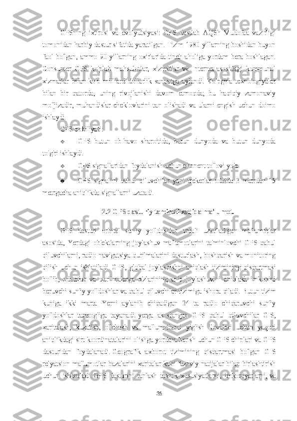 GPSning   ixtirosi   va   evolyutsiyasi:   GPS   dastlab   AQSh   Mudofaa   vazirligi
tomonidan harbiy dastur sifatida yaratilgan. Tizim 1980-yillarning boshidan buyon
faol bo'lgan, ammo 90-yillarning oxirlarida tinch aholiga yordam bera boshlagan.
Consumer   GPS   ko'plab   mahsulotlar,   xizmatlar   va   Internet-asosidagi   kommunal
xizmatlar   bilan   ko'p   milliard   dollarlik   sanoatga   aylandi.   Ko'pgina   texnologiyalar
bilan   bir   qatorda,   uning   rivojlanishi   davom   etmoqda;   bu   haqiqiy   zamonaviy
mo''jizadir,   muhandislar   cheklovlarini   tan   olishadi   va   ularni   engish   uchun   doimo
ishlaydi.
GPS qobiliyati :
 GPS   butun   ob-havo   sharoitida,   butun   dunyoda   va   butun   dunyoda
to'g'ri ishlaydi.
 GPS signallaridan foydalanish uchun abonent to'lovi yo'q.
 GPS   signalini   qabul   qiluvchilar   yani   trekerlar   odatda   3   metrdan   15
metrgacha aniqlikda signallarni uzatadi.
2.2 GPS dasturiy taminoti xaqida ma’lumot.
GPS   dasturi   orbital   sun'iy   yo'ldoshlar   orqali   uzatiladigan   ma'lumotlar
asosida,   Yerdagi   ob'ektlarning   joylashuv   ma'lumotlarini   ta'minlovchi   GPS   qabul
qiluvchilarni, radio-navigatsiya qurilmalarini dasturlash, boshqarish va monitoring
qilish   uchun   ishlatiladi.   GPS,   global   joylashishni   aniqlash   tizimining   qisqartmasi
bo'lib,   odamlar   va   qurilmalarga   o'zlarining   aniq   joylashuvini   aniqlash   imkonini
beruvchi sun'iy yo'ldoshlar va qabul qiluvchilar tizimiga ishora qiladi.   Butun tizim
kuniga   ikki   marta   Yerni   aylanib   chiqadigan   24   ta   radio   chiqaruvchi   sun'iy
yo'ldoshlar   tarmog'iga   tayanadi.   yerga   asoslangan   GPS   qabul   qiluvchilar   GIS,
xaritalash,   kuzatish,   o'lchash   va   ma'lumotlarni   yig'ish   ilovalari   uchun   yuqori
aniqlikdagi sirt koordinatalarini olishga yordam berish uchun GPS chiplari va GPS
dasturidan   foydalanadi.   Geografik   axborot   tizimining   qisqartmasi   bo'lgan   GIS
relyatsion ma'lumotlar bazalarini xaritalar kabi fazoviy natijalar bilan birlashtirish
uchun   ishlatiladi.   GPS   dasturini   tanlash   texnik   xususiyatlarni,   imkoniyatlarni,   va
36 