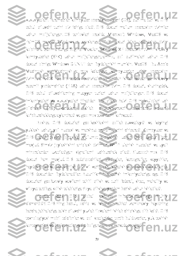 xususiyatlari.   Parametrlar  kompyuter  operatsion  tizimi  (OS),  qurilma  turi   va  GPS
qabul   qiluvchi   turini   o'z   ichiga   oladi.   GPS   dasturi   ma'lum   operatsion   tizimlar
uchun   mo'ljallangan.   OS   tanlovlari   orasida   Microsoft   Windows,   MacOS   va
PalmOS   mavjud.   Windows-ga   asoslangan   GPS   dasturi   bilan   operatsion   tizim
ko'pincha qurilma turiga bog'liq.   Masalan, Windows XP operatsion tizimi shaxsiy
kompyuterlar   (ShK)   uchun   mo'ljallangan;   ammo,   qo'l   qurilmalari   uchun   GPS
dasturi   o'rniga   Windows   CE.NET   dan   foydalanishi   mumkin.   MacOS   -   bu   Apple
Macintosh   va   Macintosh-ga   mos   keladigan   kompyuterlar   uchun   operatsion
tizim.   Palm   OS   -   bu  bir   nechta   litsenziatlar   tomonidan  ishlab   chiqarilgan   shaxsiy
raqamli   yordamchilar   (PDA)   uchun   operatsion   tizim.   GPS   dasturi,   shuningdek,
GPS   qabul   qiluvchilarning   muayyan   turlari   uchun   mo'ljallangan.   GPS   dasturi
imkoniyatlari   va   xususiyatlari   jihatidan   farq   qiladi.   Ba'zi   GPS   mahsulotlari   uch
o'lchamli   (3D)   xaritalarni   ishlab   chiqaradi,   rastrli   tasvirlarni   vektorli
ko‘pburchaklarga aylantiradi va geo-mos tasvirlarni ko‘rsatadi.  
Boshqa   GPS   dasturlari   geo-keshlashni   qo'llab-quvvatlaydi   va   keyingi
yuklash   uchun   yo'l   nuqtasi   va   marshrut   ma'lumotlarini   chiqaradi.   Kompyuter   va
GPS   qabul   qilgich   o'rtasida   ma'lumot   almashish   uchun   GPS   dasturi   ham
mavjud.   Simsiz   joylashishni   aniqlash   tizimlari   Wi-Fi   ulanish   nuqtalari   va   uyali
minoralardan   uzatiladigan   signallarni   uchburchak   qiladi.   Bluetooth-mos   GPS
dasturi   ham   mavjud.   GIS   tadqiqotchilari,   geologlar,   kartograflar,   sayyohlar,
haydovchilar   va   uchuvchilar   turli   xil   xaritalash,   kuzatish   va   o'lchash   dasturlarida
GPS   dasturidan   foydalanadilar.   Butunlikni   boshqarish   imkoniyatlariga   ega   GPS
dasturlari   geofazoviy   xavflarni   tahlil   qilish   va   turli   federal,   shtat,   mahalliy   va
viloyat tartibga solish talablariga rioya qilishga yordam berish uchun ishlatiladi.  
Internet   kabi   GPS   global   axborot   infratuzilmasining   muhim
elementidir.   GPS-ning   bepul,   ochiq   va   ishonchli   tabiati   zamonaviy   hayotning
barcha jabhalariga ta'sir qiluvchi yuzlab ilovalarni ishlab chiqishga olib keldi.   GPS
texnologiyasi   mobil   telefonlar   va   qo'l   soatlaridan   tortib   buldozerlar,   yuk   tashish
konteynerlari va bankomatlargacha bo'lgan hamma narsada mavjud.
37 