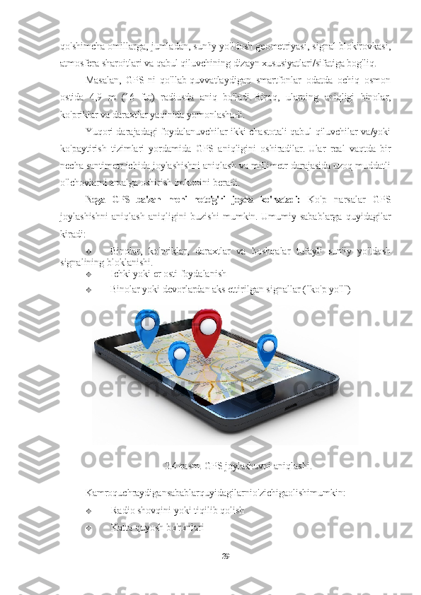 qo'shimcha omillarga, jumladan, sun'iy yo'ldosh geometriyasi, signal blokirovkasi,
atmosfera sharoitlari va qabul qiluvchining dizayn xususiyatlari/sifatiga bog'liq.
Masalan,   GPS-ni   qo'llab-quvvatlaydigan   smartfonlar   odatda   ochiq   osmon
ostida   4,9   m   (16   fut)   radiusda   aniq   bo'ladi.   Biroq,   ularning   aniqligi   binolar,
ko'priklar va daraxtlar yaqinida yomonlashadi.
Yuqori darajadagi foydalanuvchilar ikki chastotali qabul qiluvchilar va/yoki
ko'paytirish   tizimlari   yordamida   GPS   aniqligini   oshiradilar.   Ular   real   vaqtda   bir
necha santimetr ichida joylashishni aniqlash va millimetr darajasida uzoq muddatli
o'lchovlarni amalga oshirish imkonini beradi.
Nega   GPS   ba'zan   meni   noto'g'ri   joyda   ko'rsatadi:   Ko'p   narsalar   GPS
joylashishni   aniqlash   aniqligini   buzishi   mumkin.   Umumiy   sabablarga   quyidagilar
kiradi:
 Binolar,   ko'priklar,   daraxtlar   va   boshqalar   tufayli   sun'iy   yo'ldosh
signalining bloklanishi.
 Ichki yoki er osti foydalanish
 Binolar yoki devorlardan aks ettirilgan signallar ("ko'p yo'l")
2.4- rasm .  GPS   joylashuvni   aniqlashi .
Kamroquchraydigansabablarquyidagilarnio ' zichigaolishimumkin :
 Radio shovqini yoki tiqilib qolish
 Katta quyosh bo'ronlari
39 