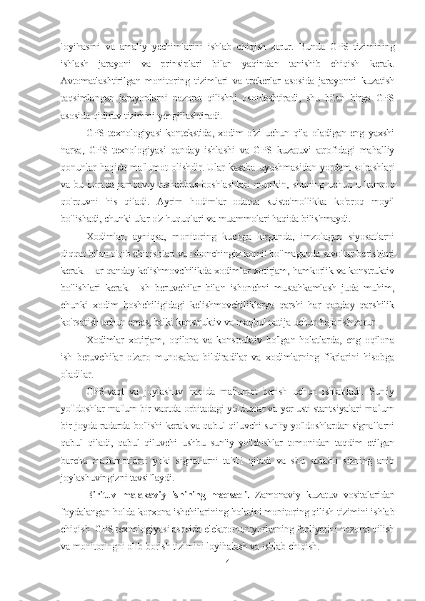 loyihasini   va   amaliy   yechimlarini   ishlab   chiq ish   zarur .   Bunda   GPS   tizimining
ishlash   jarayoni   va   prinsiplari   bilan   yaqindan   tanishib   chiqish   kerak.
Avtomatlashtirilgan   monitoring   tizimlari   va   trekerlar   asosida   jarayonni   kuzatish
taqsimlangan   jarayonlarni   nazorat   qilishni   osonlashtiradi,   shu   bilan   birga   GPS
asosida qidiruv tizimini yengillashtiradi.
GPS   texnologiyasi   kontekstida,   xodim   o'zi   uchun   qila   oladigan   eng   yaxshi
narsa,   GPS   texnologiyasi   qanday   ishlashi   va   GPS   kuzatuvi   atrofidagi   mahalliy
qonunlar   haqida   ma'lumot   olishdir.   Ular   kasaba   uyushmasidan   yordam   so'rashlari
va bu borada jamoaviy tashabbus  boshlashlari  mumkin, shuning uchun u kamroq
qo'rquvni   his   qiladi.   Ayrim   hodimlar   odatda   suiste'mollikka   ko'proq   moyil
bo'lishadi, chunki ular o'z huquqlari va muammolari haqida bilishmaydi.
Xodimlar,   ayniqsa,   monitoring   kuchga   kirganda,   imzolagan   siyosatlarni
diqqat bilan o'qib chiqishlari va ishonchingiz komil bo'lmaganda savollar berishlari
kerak. Har qanday kelishmovchilikda xodimlar xotirjam, hamkorlik va konstruktiv
bo'lishlari   kerak.     Ish   beruvchilar   bilan   ishonchni   mustahkamlash   juda   muhim,
chunki   xodim   boshchiligidagi   kelishmovchiliklarga   qarshi   har   qanday   qarshilik
ko'rsatish uchun emas, balki konstruktiv va maqbul natija uchun bajarish zarur.
Xodimlar   xotirjam,   oqilona   va   konstruktiv   bo'lgan   holatlarda,   eng   oqilona
ish   beruvchilar   o'zaro   munosabat   bildiradilar   va   xodimlarning   fikrlarini   hisobga
oladilar.
GPS   vaqt   va   joylashuv   haqida   ma'lumot   berish   uchun   ishlatiladi.   Sun'iy
yo'ldoshlar ma'lum bir vaqtda orbitadagi yulduzlar va yer usti stantsiyalari ma'lum
bir joyda radarda bo'lishi kerak va qabul qiluvchi sun'iy yo'ldoshlardan signallarni
qabul   qiladi,   qabul   qiluvchi   ushbu   sun'iy   yo'ldoshlar   tomonidan   taqdim   etilgan
barcha   ma'lumotlarni   yoki   signallarni   tahlil   qiladi   va   shu   sababli   sizning   aniq
joylashuvingizni tavsiflaydi.
Birituv   malakaviy   ishining   maqsadi.   Zamonaviy   kuzatuv   vositalaridan
foydalangan holda korxona ishchilarining holatini monitoring qilish   tizimini ishlab
chiqish.   GPS texnologiyasi asosida elektromontyorlarning faoliyatini nazorat qilish
va monitoringni olib borish tizimini loyihalash va ishlab chiqish.
4 