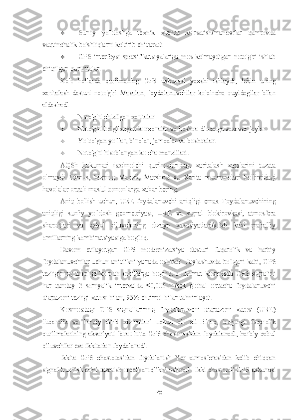  Sun'iy   yo'ldoshga   texnik   xizmat   ko'rsatish/manevrlar   qamrovda
vaqtinchalik bo'shliqlarni keltirib chiqaradi
 GPS   interfeysi   spetsifikatsiyalariga   mos   kelmaydigan   noto'g'ri   ishlab
chiqilgan qurilmalar.
Ko'p   hollarda   qurilmaning   GPS   uskunasi   yaxshi   ishlaydi,   lekin   uning
xaritalash   dasturi   noto'g'ri.   Masalan,   foydalanuvchilar   ko'pincha   quyidagilar   bilan
aldashadi:
 Noto'g'ri chizilgan xaritalar
 Noto'g'ri belgilangan korxonalar va boshqa diqqatga sazovor joylar
 Yo'qolgan yo'llar, binolar, jamoalar va boshqalar.
 Noto'g'ri hisoblangan ko'cha manzillari .
AQSh   hukumati   iste'molchi   qurilmalaridagi   xaritalash   xatolarini   tuzata
olmaydi.   Iltimos,   bizning   Manzil,   Marshrut   va   Xarita   muammolari   bo'limidagi
havolalar orqali mas'ul tomonlarga xabar bering.
Aniq   bo'lish   uchun,   URE   foydalanuvchi   aniqligi   emas.   Foydalanuvchining
aniqligi   sun'iy   yo'ldosh   geometriyasi,   URE   va   signal   blokirovkasi,   atmosfera
sharoitlari   va   qabul   qiluvchining   dizayn   xususiyatlari/sifati   kabi   mahalliy
omillarning kombinatsiyasiga bog'liq.
Davom   etilayotgan   GPS   modernizatsiya   dasturi   fuqarolik   va   harbiy
foydalanuvchilar uchun aniqlikni yanada oshiradi. Joylashuvda bo'lgani kabi, GPS
tezligining   aniqligi   ko'plab   omillarga   bog'liq.   Hukumat   kosmosda   GPS   signalini
har   qanday   3   soniyalik   intervalda   ≤0,006   m/sek   global   o'rtacha   foydalanuvchi
diapazoni tezligi xatosi bilan, 95% ehtimol bilan ta'minlaydi.
Kosmosdagi   GPS   signallarining   foydalanuvchi   diapazoni   xatosi   (URE)
fuqarolik   va   harbiy   GPS   xizmatlari   uchun   bir   xil.   Biroq,   bugungi   fuqarolik
qurilmalarining aksariyati faqat bitta GPS chastotasidan foydalanadi, harbiy qabul
qiluvchilar esa ikkitadan foydalanadi.
Ikkita   GPS   chastotasidan   foydalanish   Yer   atmosferasidan   kelib   chiqqan
signal buzilishlarini tuzatish orqali aniqlikni oshiradi.   Ikki chastotali GPS uskunasi
40 