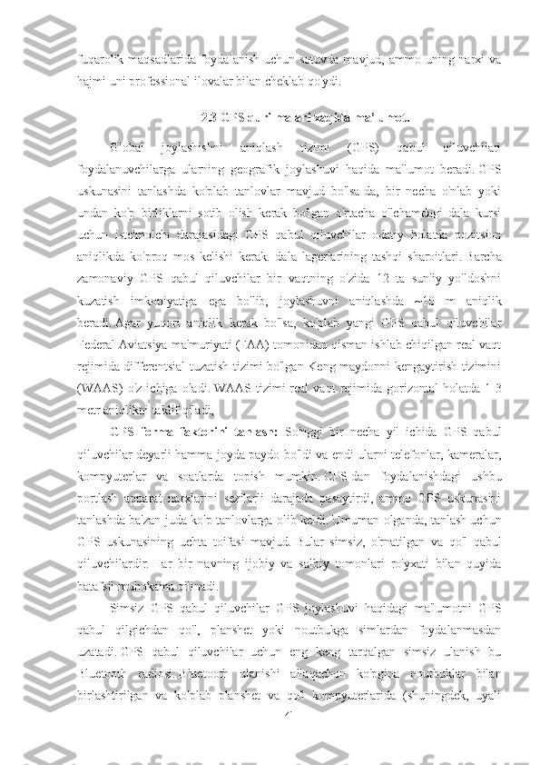 fuqarolik maqsadlarida foydalanish  uchun sotuvda mavjud, ammo uning narxi  va
hajmi uni professional ilovalar bilan cheklab qo'ydi.
2.3 GPS qurilmalari xaqida ma’lumot.
Global   joylashishni   aniqlash   tizimi   (GPS)   qabul   qiluvchilari
foydalanuvchilarga   ularning   geografik   joylashuvi   haqida   ma'lumot   beradi.   GPS
uskunasini   tanlashda   ko'plab   tanlovlar   mavjud   bo'lsa-da,   bir   necha   o'nlab   yoki
undan   ko'p   birliklarni   sotib   olish   kerak   bo'lgan   o'rtacha   o'lchamdagi   dala   kursi
uchun   iste'molchi   darajasidagi   GPS   qabul   qiluvchilar   odatiy   holatda   pozitsion
aniqlikda   ko'proq   mos   kelishi   kerak.   dala   lagerlarining   tashqi   sharoitlari.   Barcha
zamonaviy   GPS   qabul   qiluvchilar   bir   vaqtning   o'zida   12   ta   sun'iy   yo'ldoshni
kuzatish   imkoniyatiga   ega   bo'lib,   joylashuvni   aniqlashda   ~10   m   aniqlik
beradi.   Agar   yuqori   aniqlik   kerak   bo'lsa,   ko'plab   yangi   GPS   qabul   qiluvchilar
Federal Aviatsiya ma'muriyati (FAA) tomonidan qisman ishlab chiqilgan real vaqt
rejimida differentsial tuzatish tizimi bo'lgan Keng maydonni kengaytirish tizimini
(WAAS)  o'z   ichiga  oladi.   WAAS  tizimi   real   vaqt   rejimida  gorizontal   holatda  1-3
metr aniqlikni taklif qiladi,
GPS   forma   faktorini   tanlash:   So'nggi   bir   necha   yil   ichida   GPS   qabul
qiluvchilar deyarli hamma joyda paydo bo'ldi va endi ularni telefonlar, kameralar,
kompyuterlar   va   soatlarda   topish   mumkin.   GPS-dan   foydalanishdagi   ushbu
portlash   apparat   narxlarini   sezilarli   darajada   pasaytirdi,   ammo   GPS   uskunasini
tanlashda ba'zan juda ko'p tanlovlarga olib keldi.   Umuman olganda, tanlash uchun
GPS   uskunasining   uchta   toifasi   mavjud.   Bular   simsiz,   o'rnatilgan   va   qo'l   qabul
qiluvchilardir.   Har   bir   navning   ijobiy   va   salbiy   tomonlari   ro'yxati   bilan   quyida
batafsil muhokama qilinadi.
Simsiz   GPS   qabul   qiluvchilar   GPS   joylashuvi   haqidagi   ma'lumotni   GPS
qabul   qilgichdan   qo'l,   planshet   yoki   noutbukga   simlardan   foydalanmasdan
uzatadi.   GPS   qabul   qiluvchilar   uchun   eng   keng   tarqalgan   simsiz   ulanish   bu
Bluetooth   radiosi.   Bluetooth   ulanishi   allaqachon   ko'pgina   noutbuklar   bilan
birlashtirilgan   va   ko'plab   planshet   va   qo'l   kompyuterlarida   (shuningdek,   uyali
41 