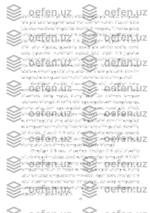 telefonlarda)   birlashtirilgan   variant   sifatida   mavjud   yoki   mavjud   kompyuterga
ichki   yoki   tashqi   kengaytirish   kartasi   bilan   qo'shilishi   mumkin.   Bluetooth   radiosi
juda qisqa masofalarda ishlaydi;   ideal sharoitda 30 metrgacha, 10 metr esa yanada
oqilona   kutish.   Bluetooth   simsiz   GPS   qabul   qiluvchisidan   foydalanishning   turli
afzalliklari   mavjud.   Radio   aloqasi   GPS   qabul   qilgichni   eng   yaxshi   GPS   qabul
qilish   uchun   shlyapada,   ryukzakning   tepasida   yoki   asboblar   panelida   optimal
tarzda   joylashtirish   mumkinligini   anglatadi.   Qabul   qilgich   GPS   joylashuvi
haqidagi ma'lumotni uzatganligi sababli, xaritalash guruhidagi bir nechta talabalar
bitta   GPS   qabul   qilgichni   baham   ko'rishlari   mumkin.   Dala   kompyuterida   osilgan
kabellar va simlarning yo'qligi uning ustidan qoqilib ketish yoki tushish ehtimolini
kamaytiradi va kompyuterni atrof-muhit ifloslanishidan ko'proq himoya qiladi.  
Kamchiliklari   shundaki,   Bluetooth   GPS   qabul   qiluvchilari   boshqa
variantlarga   qaraganda   biroz   qimmatroq   va   bir   nechta   Bluetooth   qabul
qiluvchilarda   displey   mavjud,   shuning   uchun   ular   qo'shimcha   kompyuter
uskunasisiz   ishlamaydi.   Ko'pchilik   ichki   qayta   zaryadlanuvchi   batareyalarga   ega,
shuning   uchun   ularni   qayta   zaryadlash   uchun   quvvat   nuqtasi   talab   qilinadi,
ko'pincha ish kuni davomida bir necha marta.   Dala kompyuterida osilgan kabellar
va   simlarning   yo'qligi   uning   ustidan   qoqilish   yoki   tushish   ehtimolini   kamaytiradi
va kompyuterni atrof-muhitning ifloslanishidan ko'proq himoya qiladi. Kamchilik-
lari   shundaki,   Bluetooth   GPS   qabul   qiluvchilari   boshqa   variantlarga   qaraganda
biroz   qimmatroq   va   bir   nechta   Bluetooth   qabul   qiluvchilarda   displey   mavjud,
shuning uchun ular qo'shimcha kompyuter uskunasisiz ishlamaydi
O'rnatilgan   GPS   qabul   qiluvchilar:   O'rnatilgan   GPS   qabul   qiluvchilar
qo'l, planshet yoki noutbukga ulanadi va bitta, o'rnatilgan kompyuter/GPS blokini
ko'rsatadi.   O'rnatilgan   qabul   qiluvchilar   xususiy   bo'lishi   mumkin,   shuning   uchun
kompyuterning   ma'lum   bir   markasi   va   modeliga   xos   yoki   umumiy   va   shuning
uchun ko'p turdagi kompyuterlar bilan mos keladi.   Deyarli barcha o'rnatilgan GPS
qabul   qiluvchilarning   afzalliklaridan   biri   shundaki,   ular   asosiy   kompyuterning
quvvat   manbaidan   foydalanadi,   shuning   uchun   qo'shimcha   batareyalar   yoki
zaryadlash qobiliyatiga ehtiyoj yo'q.
42 