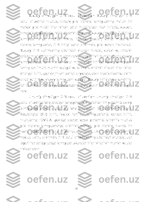 Xususiy   o'rnatilgan   GPS   qabul   qiluvchilar :   Xususiy   o'rnatilgan   GPS
qabul   qiluvchilar   noutbuk,   portativ   yoki   planshet   kompyuterning   ma'lum   bir
markasi   yoki   modeli   bilan   ishlash   uchun   mo'ljallangan.   Ba'zi   hollarda,   xususan,
portativ kompyuterlarda, ishlab chiqarish jarayonida xususiy o'rnatilgan GPS bloki
kompyuter   ichiga   o'rnatiladi.   Boshqa   hollarda,   masalan,   ko'plab   mustahkam
planshet   kompyuterlar,   GPS   birligi   tashqi   qo'shimcha   yoki   variant   hisoblanadi.
Xususiy   GPS   qurilmasining   afzalliklari   shundan   iboratki,   sozlash   va   o'rnatish
apparat mosligi bilan bog'liq muammolarsiz oddiy bo'lishi mumkin. Qattiq shaxsiy
kompyuterlarga   hamroh   bo'lish   uchun   mo'ljallangan   birliklar   shaxsiy   kompyuter-
larning   atrof-muhit   muhrini   saqlaydi   va   ko'pincha   sindirish   plitalari   bilan   ishlab
chiqilgan bo'lib, agar siz jihozni tashlab qo'ysangiz, arzon plastik plastinka qisilib
qoladi va GPS va shaxsiy kompyuterni saqlaydi.   Xususiy birliklarning kamchilik-
lari bu boshqa GPS opsiyalariga qaraganda ancha yuqori bo'lishi mumkin bo'lgan
narx.
Umumiy   o'rnatilgan   GPS   qabul   qiluvchilar :   Umumiy   o'rnatilgan   GPS
qabul qiluvchilar keng tarqalgan kengaytma uyasi turlaridan biri yordamida asosiy
kompyuterga   ulanadi.   Ulardan   eng   keng   tarqalganlari   CompactFlash   (CF)   yoki
SecureDigital   (SD)   bo'lib,   ikkalasi   ham   qo'l   kompyuterlarida   standart   bo'lib,
noutbukning   PCMCIA   uyasidagi   adapter   kartasi   yordamida   ko'pchilik   noutbuk
yoki   planshet   kompyuterlariga   qo'shilishi   mumkin.   yoki   planshet.   Bozorda   bir
nechta PCMCIA GPS qabul  qiluvchilar, shuningdek, USB GPS qabul  qiluvchilar
mavjud.   Ushbu   qo'shimcha   GPS   qabul   qiluvchilarining   afzalliklari   shundaki,   ular
deyarli har qanday turdagi kompyuter uskunalari bilan ishlatilishi mumkin va ular
nisbatan arzon.  
43 