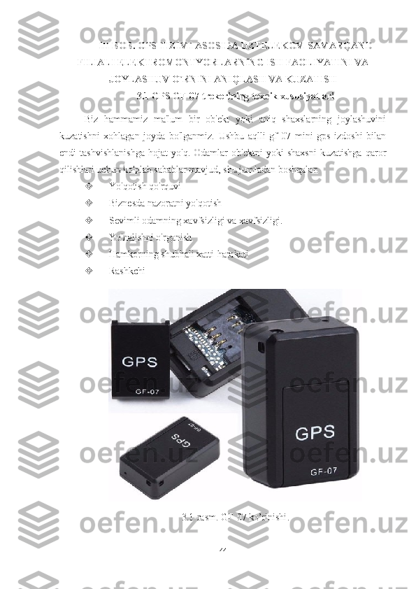 III BOB.  GPS TIZIMI ASOSIDA UZTELEKOM SAMARQAND
FILIALI ELEKTROMONTYORLARNING ISH FAOLIYATINI VA
JOYLASHUV O`RNINI ANIQLASH VA KUZATISH
3.1 GPS GF-07 trekerining texnik xususiyatlari
Biz   hammamiz   ma'lum   bir   ob'ekt   yoki   aniq   shaxslarning   joylashuvini
kuzatishni   xohlagan   joyda   bo'lganmiz.   Ushbu   aqlli   gf   07   mini   gps   izdoshi   bilan
endi   tashvishlanishga   hojat   yo'q.   Odamlar   ob'ektni   yoki   shaxsni   kuzatishga   qaror
qilishlari uchun ko'plab sabablar mavjud, shu jumladan boshqalar:
 Yo'qotish qo'rquvi
 Biznesda nazoratni yo'qotish
 Sevimli odamning xavfsizligi va xavfsizligi.
 Yo'nalishni o'rganish
 Hamkorning shubhali xatti-harakati
 Rashkchi
3.1- rasm .  GF -07  ko ’ rinishi .
44 