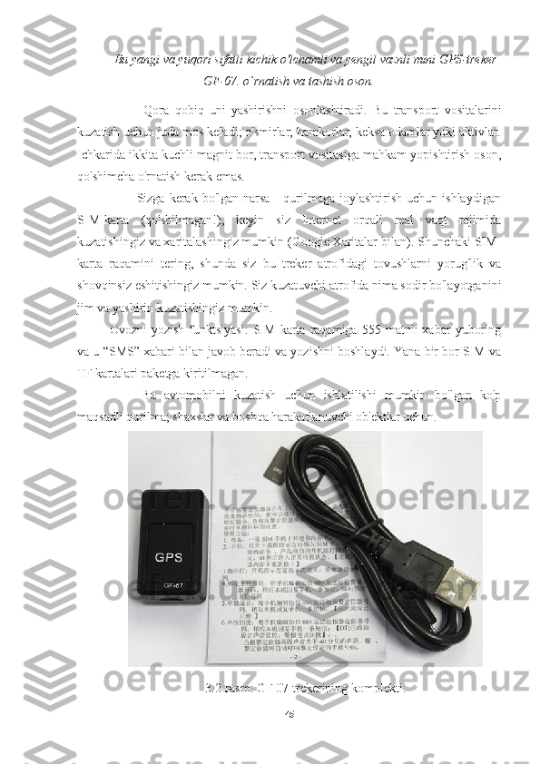 Bu   yangi   va   yuqori   sifatli   kichik   o ' lchamli   va   yengil   vaznli   mini   GPS - treker
GF -07.  o ` rnatish   va   tashish   oson .
            Qora   qobiq   uni   yashirishni   osonlashtiradi.   Bu   transport   vositalarini
kuzatish uchun juda mos keladi; o'smirlar; hamkorlar; keksa odamlar yoki aktivlar.
Ichkarida ikkita kuchli magnit bor, transport vositasiga mahkam yopishtirish oson,
qo'shimcha o'rnatish kerak emas.
            Sizga  kerak  bo'lgan  narsa   -  qurilmaga   joylashtirish  uchun  ishlaydigan
SIM-karta   (qo'shilmagan!),   keyin   siz   Internet   orqali   real   vaqt   rejimida
kuzatishingiz va xaritalashingiz mumkin (Google Xaritalar bilan). Shunchaki SIM-
karta   raqamini   tering,   shunda   siz   bu   treker   atrofidagi   tovushlarni   yorug'lik   va
shovqinsiz eshitishingiz mumkin. Siz kuzatuvchi atrofida nima sodir bo'layotganini
jim va yashirin kuzatishingiz mumkin.
Ovozni   yozish   funktsiyasi:   SIM   karta  raqamiga   555  matnli   xabar   yuboring
va u “SMS” xabari bilan javob beradi va yozishni boshlaydi. Yana bir bor SIM va
TF kartalari paketga kiritilmagan.
Bu   avtomobilni   kuzatish   uchun   ishlatilishi   mumkin   bo'lgan   ko'p
maqsadli qurilma; shaxslar va boshqa harakatlanuvchi ob'ektlar uchun.
3.2-rasm: GF 07 trekerining komplekti.
45 